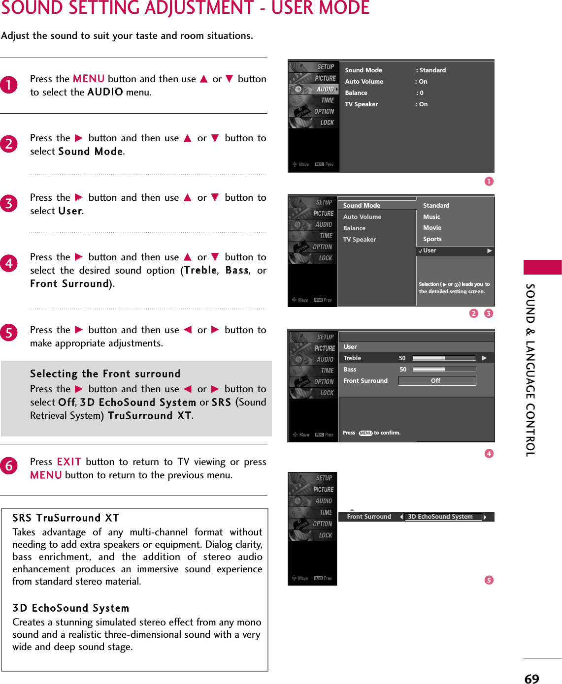 SOUND &amp; LANGUAGE CONTROL69SOUND SETTING ADJUSTMENT - USER MODEFront Surround         3D EchoSound SystemSSRRSS TTrruuSSuurrrroouunndd XXTTTakes  advantage  of  any  multi-channel  format  withoutneeding to add extra speakers or equipment. Dialog clarity,bass  enrichment,  and  the  addition  of  stereo  audioenhancement  produces  an  immersive  sound  experiencefrom standard stereo material. 33DD EEcchhooSSoouunndd SSyysstteemmCreates a stunning simulated stereo effect from any monosound and a realistic three-dimensional sound with a verywide and deep sound stage.Press the MMEENNUUbutton and then use DDor EEbuttonto select the AAUUDDIIOOmenu.Press the  GGbutton  and then  use DDor  EEbutton toselect SSoouunndd MMooddee. Press the  GGbutton  and then  use DDor  EEbutton toselect UUsseerr.Press the  GGbutton  and then  use DDor  EEbutton toselect  the  desired  sound  option  (TTrreebbllee,BBaassss,orFFrroonntt SSuurrrroouunndd).Press the GGbutton and then  use FFor  GGbutton  tomake appropriate adjustments.SSeelleeccttiinngg tthhee FFrroonntt ssuurrrroouunnddPress the  GGbutton and then  use FFor  GGbutton toselect OOffff, 33DD EEcchhooSSoouunndd SSyysstteemm or SSRRSS (SoundRetrieval System) TTrruuSSuurrrroouunndd XXTT.Press  EEXXIITTbutton  to  return  to  TV  viewing  or  pressMMEENNUUbutton to return to the previous menu.Adjust the sound to suit your taste and room situations. Sound Mode     Auto Volume Balance     TV SpeakerSelection ( Gor     ) leads you tothe detailed setting screen.StandardMusicMovieSportsUser G234561Sound Mode                  : StandardAuto Volume : OnBalance                          : 0TV Speaker                    : OnUserTreble                    50 GBass                       50Front Surround                       OffPress            to confirm.MENU12 345