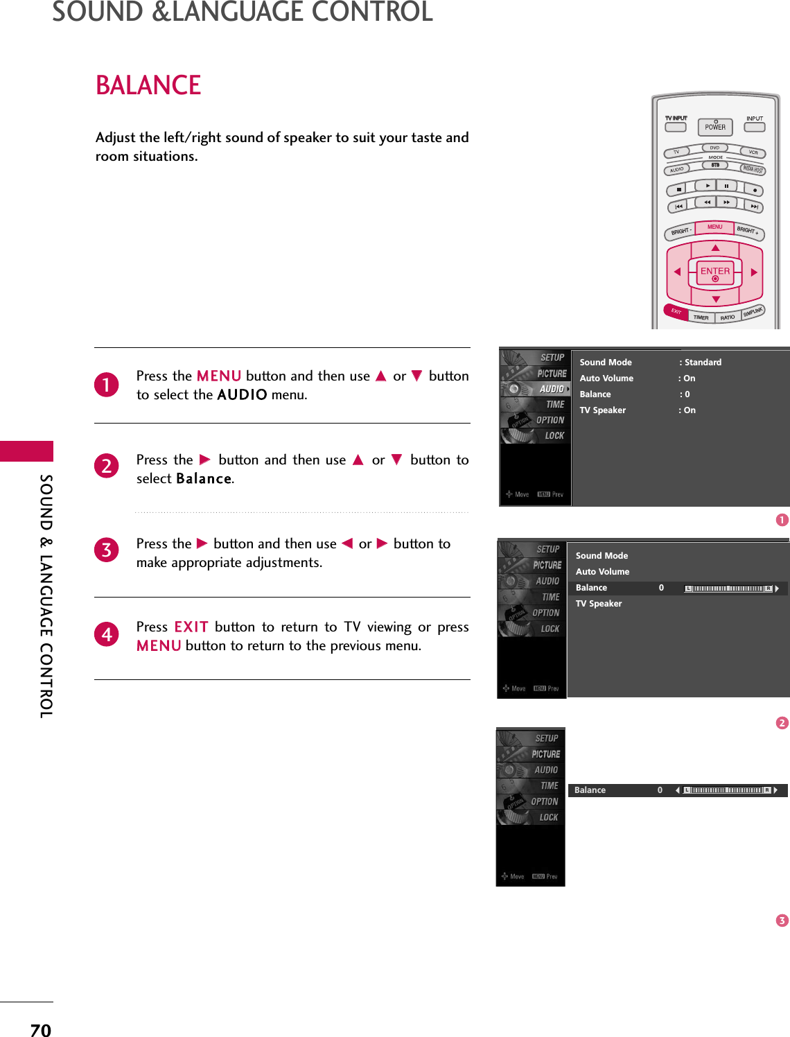 SOUND &amp; LANGUAGE CONTROL70BALANCESOUND &amp;LANGUAGE CONTROLTV INPUTSTBPICTURE SOUNDSAPCCMARK USB EJECTBACKTV INPUTSTBBACKPICTURESAPCCMARK USB EJECTTV INPUTTV INPUTSTBSTBBRIGHT +BRIGHT -TIMERRATIOSIMPLINKBACKPICTURE SOUNDCCMARK USB EJECTMENUTV INPUTSTBBACKPICTURE SOUNDSAPMARK USB EJECTTV INPUTSTBBACKSOUNDSAPCCMARK USB EJECTTV INPUTSTBBACKPICTURE SOUNDSAPCCMARK USB EJECTTV INPUTSTBBACKPICTURE SOUNDSAPCCMARK USB EJECTTV INPUTSTBBACKPICTURE SOUNDSAPCCMARK USB EJECTTV INPUTSTBBACKPICTURE SOUNDSAPCCMARK USB EJECTTV INPUTSTBBACKPICTURE SOUNDSAPCCMARK USB EJECTMEDIA HOSTMEDIA HOSTMEDIA HOSTMEDIA HOSTMEDIA HOSTMEDIA HOSTMEDIA HOSTMEDIA HOSTMEDIA HOSTMEDIA HOSTMEDIA HOSTPress the MMEENNUUbutton and then use DDor EEbuttonto select the AAUUDDIIOOmenu.Press the  GGbutton  and then  use DDor  EEbutton toselect BBaallaannccee. Press the GGbutton and then use FFor GGbutton tomake appropriate adjustments.Press  EEXXIITTbutton  to  return  to  TV  viewing  or  pressMMEENNUUbutton to return to the previous menu.Adjust the left/right sound of speaker to suit your taste androom situations.L RBalance 02341Sound ModeAuto VolumeBalance 0TV SpeakerL RSound Mode                  : StandardAuto Volume : OnBalance                          : 0TV Speaker                    : On123