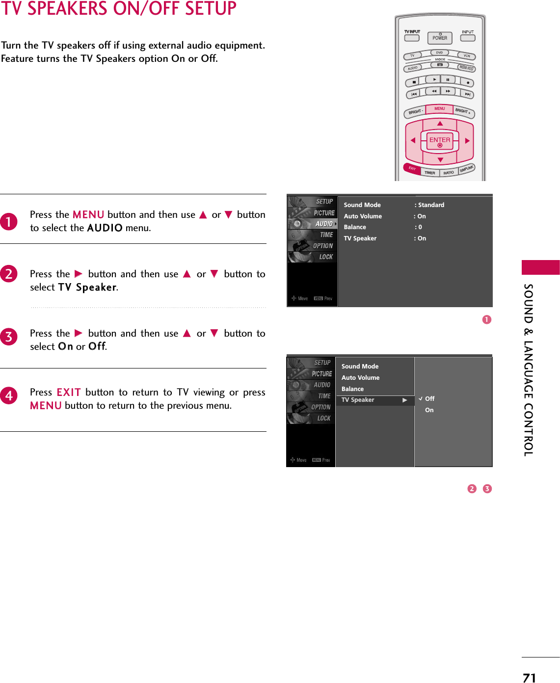 SOUND &amp; LANGUAGE CONTROL71TV SPEAKERS ON/OFF SETUPTV INPUTSTBPICTURE SOUNDSAPCCMARK USB EJECTBACKTV INPUTSTBBACKPICTURESAPCCMARK USB EJECTTV INPUTTV INPUTSTBSTBBRIGHT +BRIGHT -TIMERRATIOSIMPLINKBACKPICTURE SOUNDCCMARK USB EJECTMENUTV INPUTSTBBACKPICTURE SOUNDSAPMARK USB EJECTTV INPUTSTBBACKSOUNDSAPCCMARK USB EJECTTV INPUTSTBBACKPICTURE SOUNDSAPCCMARK USB EJECTTV INPUTSTBBACKPICTURE SOUNDSAPCCMARK USB EJECTTV INPUTSTBBACKPICTURE SOUNDSAPCCMARK USB EJECTTV INPUTSTBBACKPICTURE SOUNDSAPCCMARK USB EJECTTV INPUTSTBBACKPICTURE SOUNDSAPCCMARK USB EJECTMEDIA HOSTMEDIA HOSTMEDIA HOSTMEDIA HOSTMEDIA HOSTMEDIA HOSTMEDIA HOSTMEDIA HOSTMEDIA HOSTMEDIA HOSTMEDIA HOSTPress the MMEENNUUbutton and then use DDor EEbuttonto select the AAUUDDIIOOmenu.Press the  GGbutton  and then  use DDor  EEbutton toselect TTVV SSppeeaakkeerr. Press the  GGbutton  and then  use DDor  EEbutton toselect OOnnor OOffff.Press  EEXXIITTbutton  to  return  to  TV  viewing  or  pressMMEENNUUbutton to return to the previous menu.Turn the TV speakers off if using external audio equipment.Feature turns the TV Speakers option On or Off.Sound ModeAuto VolumeBalanceTV Speaker               GOffOn2341Sound Mode                  : StandardAuto Volume : OnBalance                          : 0TV Speaker                    : On132