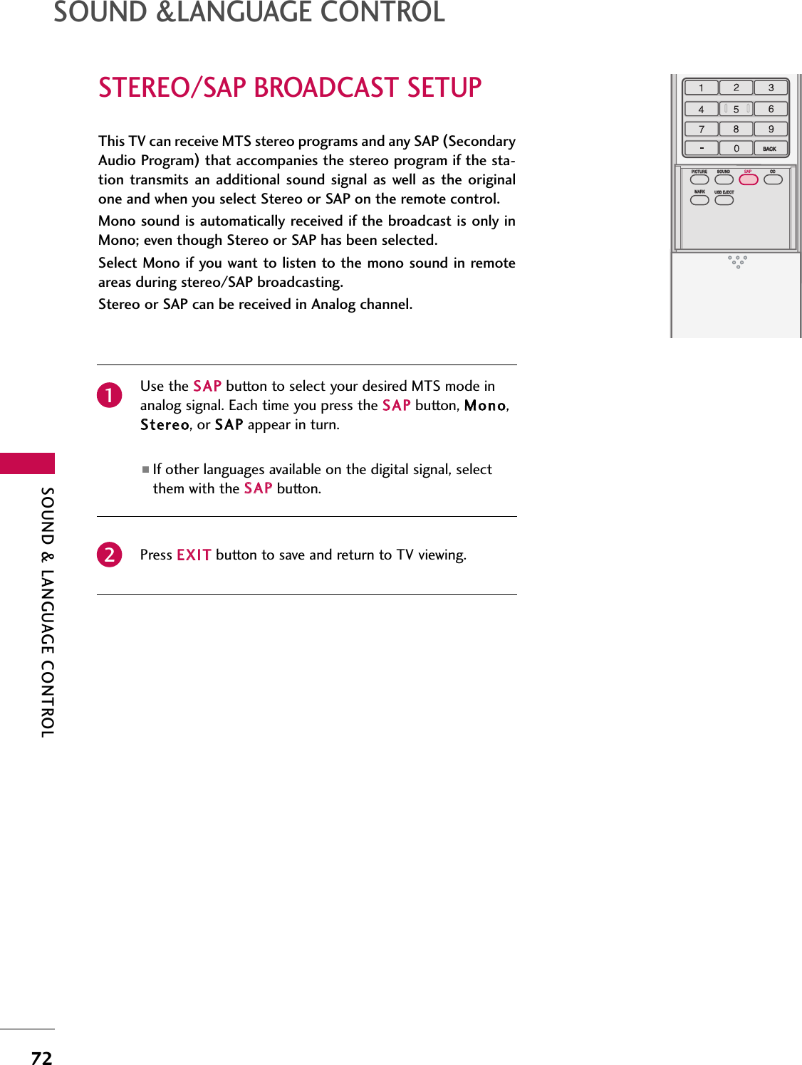 SOUND &amp; LANGUAGE CONTROL72STEREO/SAP BROADCAST SETUPSOUND &amp;LANGUAGE CONTROLTV INPUTSTBPICTURE SOUNDSAPCCMARK USB EJECTBACKTV INPUTSTBBACKPICTURESAPCCMARK USB EJECTTV INPUTSTBBACKBACKPICTUREPICTURE SOUNDSOUNDSAP CCCCMARKMARK USB EJECTUSB EJECTTV INPUTSTBBACKPICTURE SOUNDSAPMARK USB EJECTTV INPUTSTBBACKSOUNDSAPCCMARK USB EJECTTV INPUTSTBBACKPICTURE SOUNDSAPCCMARK USB EJECTTV INPUTSTBBACKPICTURE SOUNDSAPCCMARK USB EJECTTV INPUTSTBBACKPICTURE SOUNDSAPCCMARK USB EJECTTV INPUTSTBBACKPICTURE SOUNDSAPCCMARK USB EJECTTV INPUTSTBBACKPICTURE SOUNDSAPCCMARK USB EJECTMEDIA HOSTMEDIA HOSTMEDIA HOSTMEDIA HOSTMEDIA HOSTMEDIA HOSTMEDIA HOSTMEDIA HOSTMEDIA HOSTMEDIA HOSTThis TV can receive MTS stereo programs and any SAP (SecondaryAudio Program)that accompanies the stereo program if the sta-tion  transmits  an additional  sound  signal  as well as  the originalone and when you select Stereo or SAP on the remote control.Mono sound is automatically received if the broadcast is only inMono; even though Stereo or SAP has been selected.Select Mono if you want to listen to the mono sound in remoteareas during stereo/SAP broadcasting. Stereo or SAP can be received in Analog channel.Use the SSAAPPbutton to select your desired MTS mode inanalog signal. Each time you press the SSAAPPbutton, MMoonnoo,SStteerreeoo, or SSAAPPappear in turn. ■If other languages available on the digital signal, selectthem with the SSAAPPbutton.Press EEXXIITTbutton to save and return to TV viewing.21