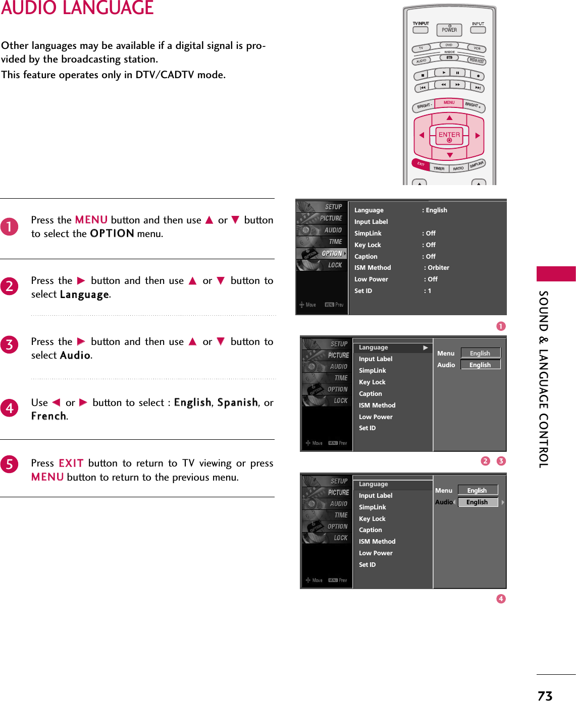 SOUND &amp; LANGUAGE CONTROL73AUDIO LANGUAGE TV INPUTSTBPICTURE SOUNDSAPCCMARK USB EJECTBACKTV INPUTSTBBACKPICTURESAPCCMARK USB EJECTTV INPUTTV INPUTSTBSTBBRIGHT +BRIGHT -TIMERRATIOSIMPLINKBACKPICTURE SOUNDCCMARK USB EJECTMENUTV INPUTSTBBACKPICTURE SOUNDSAPMARK USB EJECTTV INPUTSTBBACKSOUNDSAPCCMARK USB EJECTTV INPUTSTBBACKPICTURE SOUNDSAPCCMARK USB EJECTTV INPUTSTBBACKPICTURE SOUNDSAPCCMARK USB EJECTTV INPUTSTBBACKPICTURE SOUNDSAPCCMARK USB EJECTTV INPUTSTBBACKPICTURE SOUNDSAPCCMARK USB EJECTTV INPUTSTBBACKPICTURE SOUNDSAPCCMARK USB EJECTMEDIA HOSTMEDIA HOSTMEDIA HOSTMEDIA HOSTMEDIA HOSTMEDIA HOSTMEDIA HOSTMEDIA HOSTMEDIA HOSTMEDIA HOSTMEDIA HOSTOther languages may be available if a digital signal is pro-vided by the broadcasting station. This feature operates only in DTV/CADTV mode.Press the MMEENNUUbutton and then use DDor EEbuttonto select the OOPPTTIIOONNmenu.Press the  GGbutton  and then  use DDor  EEbutton toselect LLaanngguuaaggee. Press the  GGbutton  and then  use DDor  EEbutton toselect AAuuddiioo. Use FFor GGbutton to select : EEnngglliisshh, SSppaanniisshh, orFFrreenncchh.Press  EEXXIITTbutton  to  return  to  TV  viewing  or  pressMMEENNUUbutton to return to the previous menu.23451Language                    : EnglishInput LabelSimpLink : OffKey Lock : OffCaption : OffISM Method : OrbiterLow Power : OffSet ID : 1Language GInput LabelSimpLinkKey LockCaptionISM MethodLow PowerSet IDMenu EnglishAudio EnglishLanguageInput LabelSimpLinkKey LockCaptionISM MethodLow PowerSet IDMenu EnglishAudio English1432