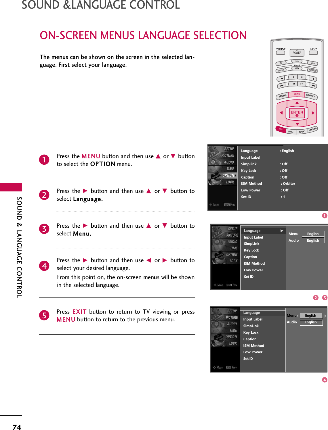 SOUND &amp; LANGUAGE CONTROL74ON-SCREEN MENUS LANGUAGE SELECTIONSOUND &amp;LANGUAGE CONTROLTV INPUTSTBPICTURE SOUNDSAPCCMARK USB EJECTBACKTV INPUTSTBBACKPICTURESAPCCMARK USB EJECTTV INPUTTV INPUTSTBSTBBRIGHT +BRIGHT -TIMERRATIOSIMPLINKBACKPICTURE SOUNDCCMARK USB EJECTMENUTV INPUTSTBBACKPICTURE SOUNDSAPMARK USB EJECTTV INPUTSTBBACKSOUNDSAPCCMARK USB EJECTTV INPUTSTBBACKPICTURE SOUNDSAPCCMARK USB EJECTTV INPUTSTBBACKPICTURE SOUNDSAPCCMARK USB EJECTTV INPUTSTBBACKPICTURE SOUNDSAPCCMARK USB EJECTTV INPUTSTBBACKPICTURE SOUNDSAPCCMARK USB EJECTTV INPUTSTBBACKPICTURE SOUNDSAPCCMARK USB EJECTMEDIA HOSTMEDIA HOSTMEDIA HOSTMEDIA HOSTMEDIA HOSTMEDIA HOSTMEDIA HOSTMEDIA HOSTMEDIA HOSTMEDIA HOSTMEDIA HOSTThe menus can be shown on the screen in the selected lan-guage. First select your language.Press the MMEENNUUbutton and then use DDor EEbuttonto select the OOPPTTIIOONNmenu.Press the  GGbutton  and then  use DDor  EEbutton toselect LLaanngguuaaggee..Press the  GGbutton  and then  use DDor  EEbutton toselect MMeennuu..Press the  GGbutton  and then  use FFor  GGbutton toselect your desired language. From this point on, the on-screen menus will be shownin the selected language.Press  EEXXIITTbutton  to  return  to  TV  viewing  or  pressMMEENNUUbutton to return to the previous menu.12345LanguageInput LabelSimpLinkKey LockCaptionISM MethodLow PowerSet IDMenu EnglishAudio EnglishLanguage GInput LabelSimpLinkKey LockCaptionISM MethodLow PowerSet IDMenu EnglishAudio EnglishLanguage                    : EnglishInput LabelSimpLink : OffKey Lock : OffCaption : OffISM Method : OrbiterLow Power : OffSet ID : 11432