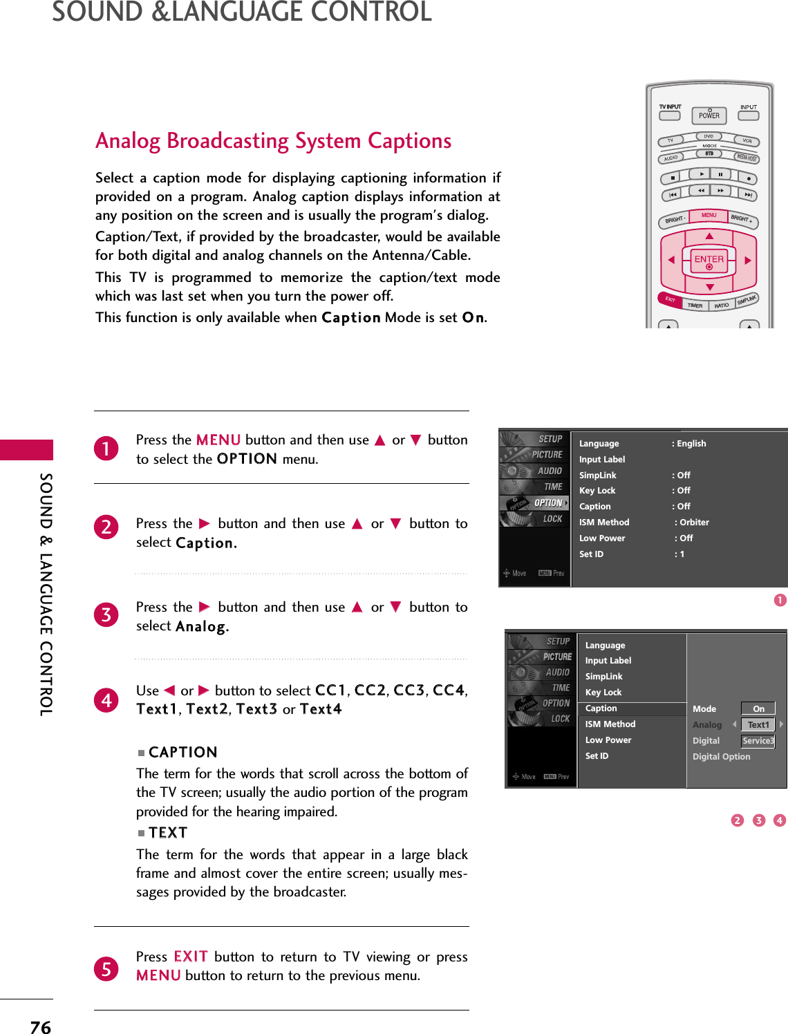 SOUND &amp; LANGUAGE CONTROL76SOUND &amp;LANGUAGE CONTROLTV INPUTSTBPICTURE SOUNDSAPCCMARK USB EJECTBACKTV INPUTSTBBACKPICTURESAPCCMARK USB EJECTTV INPUTTV INPUTSTBSTBBRIGHT +BRIGHT -TIMERRATIOSIMPLINKBACKPICTURE SOUNDCCMARK USB EJECTMENUTV INPUTSTBBACKPICTURE SOUNDSAPMARK USB EJECTTV INPUTSTBBACKSOUNDSAPCCMARK USB EJECTTV INPUTSTBBACKPICTURE SOUNDSAPCCMARK USB EJECTTV INPUTSTBBACKPICTURE SOUNDSAPCCMARK USB EJECTTV INPUTSTBBACKPICTURE SOUNDSAPCCMARK USB EJECTTV INPUTSTBBACKPICTURE SOUNDSAPCCMARK USB EJECTTV INPUTSTBBACKPICTURE SOUNDSAPCCMARK USB EJECTMEDIA HOSTMEDIA HOSTMEDIA HOSTMEDIA HOSTMEDIA HOSTMEDIA HOSTMEDIA HOSTMEDIA HOSTMEDIA HOSTMEDIA HOSTMEDIA HOSTAnalog Broadcasting System CaptionsSelect  a  caption  mode  for  displaying  captioning  information  ifprovided on  a program. Analog  caption displays information atany position on the screen and is usually the program&apos;s dialog.Caption/Text, if provided by the broadcaster, would be availablefor both digital and analog channels on the Antenna/Cable.This  TV  is  programmed  to  memoririze  the  caption/text  modewhich was last set when you turn the power off.This function is only available when CCaappttiioonnMode is set OOnn.Press the MMEENNUUbutton and then use DDor EEbuttonto select the OOPPTTIIOONN menu.Press the  GGbutton  and then  use DDor  EEbutton toselect CCaappttiioonn..Press the  GGbutton  and then  use DDor  EEbutton toselect AAnnaalloogg..Use FFor GGbutton to select CCCC11, CCCC22, CCCC33, CCCC44,TTeexxtt11, TTeexxtt22, TTeexxtt33or TTeexxtt44■CCAAPPTTIIOONNThe term for the words that scroll across the bottom ofthe TV screen; usually the audio portion of the programprovided for the hearing impaired. ■TTEEXXTTThe  term  for  the  words  that  appear  in  a  large  blackframe and almost cover the entire screen; usually mes-sages provided by the broadcaster.Press  EEXXIITTbutton  to  return  to  TV  viewing  or  pressMMEENNUUbutton to return to the previous menu.12345Language                    : EnglishInput LabelSimpLink : OffKey Lock : OffCaption : OffISM Method : OrbiterLow Power : OffSet ID : 1LanguageInput LabelSimpLinkKey LockCaptionISM MethodLow PowerSet IDMode OnAnalog Text1DigitalService3Digital Option13 42