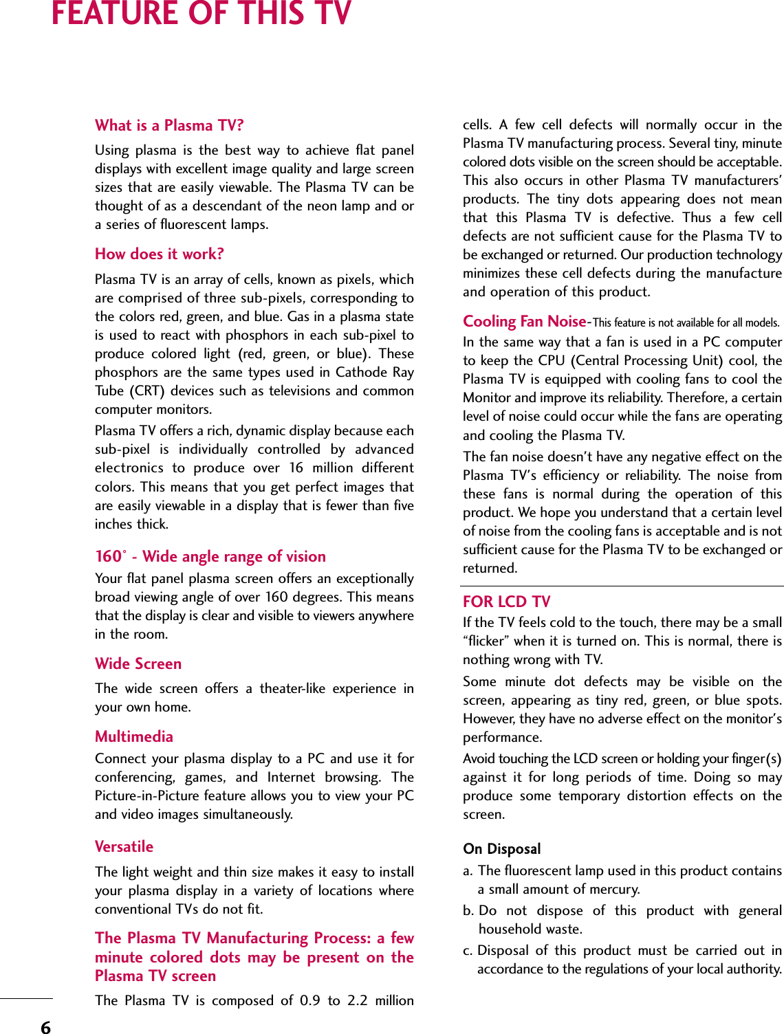 6FEATURE OF THIS TVWhat is a Plasma TV?Using  plasma  is  the  best  way  to  achieve  flat  paneldisplays with excellent image quality and large screensizes that are easily viewable. The Plasma TV can bethought of as a descendant of the neon lamp and ora series of fluorescent lamps.How does it work?Plasma TV is an array of cells, known as pixels, whichare comprised of three sub-pixels, corresponding tothe colors red, green, and blue. Gas in a plasma stateis used to react with phosphors  in each  sub-pixel  toproduce  colored  light  (red,  green,  or  blue).  Thesephosphors are the same types used in Cathode RayTube (CRT) devices such as televisions and commoncomputer monitors.Plasma TV offers a rich, dynamic display because eachsub-pixel  is  individually  controlled  by  advancedelectronics  to  produce  over  16  million  differentcolors. This means that you get perfect images thatare easily viewable in a display that is fewer than fiveinches thick.160° - Wide angle range of visionYour flat panel plasma screen offers an exceptionallybroad viewing angle of over 160 degrees. This meansthat the display is clear and visible to viewers anywherein the room. Wide ScreenThe  wide  screen  offers  a  theater-like  experience  inyour own home.Multimedia Connect your plasma display to a PC and use it  forconferencing,  games,  and  Internet  browsing.  ThePicture-in-Picture feature allows you to view your PCand video images simultaneously.VersatileThe light weight and thin size makes it easy to installyour  plasma  display  in  a  variety  of  locations  whereconventional TVs do not fit.The Plasma TV Manufacturing Process: a fewminute  colored  dots  may  be  present  on  thePlasma TV screenThe  Plasma  TV  is  composed  of  0.9  to  2.2  millioncells.  A  few  cell  defects  will  normally  occur  in  thePlasma TV manufacturing process. Several tiny, minutecolored dots visible on the screen should be acceptable.This  also  occurs  in  other  Plasma  TV  manufacturers&apos;products.  The  tiny  dots  appearing  does  not  meanthat  this  Plasma  TV  is  defective.  Thus  a  few  celldefects are not sufficient cause for the Plasma TV tobe exchanged or returned. Our production technologyminimizes these cell defects during the manufactureand operation of this product.  Cooling Fan Noise-This feature is not available for all models.In the same way that a fan is used in a PC computerto keep the CPU (Central Processing Unit) cool, thePlasma TV is equipped with cooling fans to cool theMonitor and improve its reliability. Therefore, a certainlevel of noise could occur while the fans are operatingand cooling the Plasma TV.The fan noise doesn&apos;t have any negative effect on thePlasma  TV&apos;s  efficiency  or  reliability.  The  noise  fromthese  fans  is  normal  during  the  operation  of  thisproduct. We hope you understand that a certain levelof noise from the cooling fans is acceptable and is notsufficient cause for the Plasma TV to be exchanged orreturned.FOR LCD TVIf the TV feels cold to the touch, there may be a small“flicker” when it is turned on. This is normal, there isnothing wrong with TV.Some  minute  dot  defects  may  be  visible  on  thescreen,  appearing  as  tiny  red, green, or  blue  spots.However, they have no adverse effect on the monitor&apos;sperformance.Avoid touching the LCD screen or holding your finger(s)against  it  for  long  periods  of  time.  Doing  so  mayproduce  some  temporary  distortion  effects  on  thescreen.OOnn DDiissppoossaalla. The fluorescent lamp used in this product containsa small amount of mercury.b. Do  not  dispose  of  this  product  with  generalhousehold waste.c. Disposal  of  this  product  must  be  carried  out  inaccordance to the regulations of your local authority.