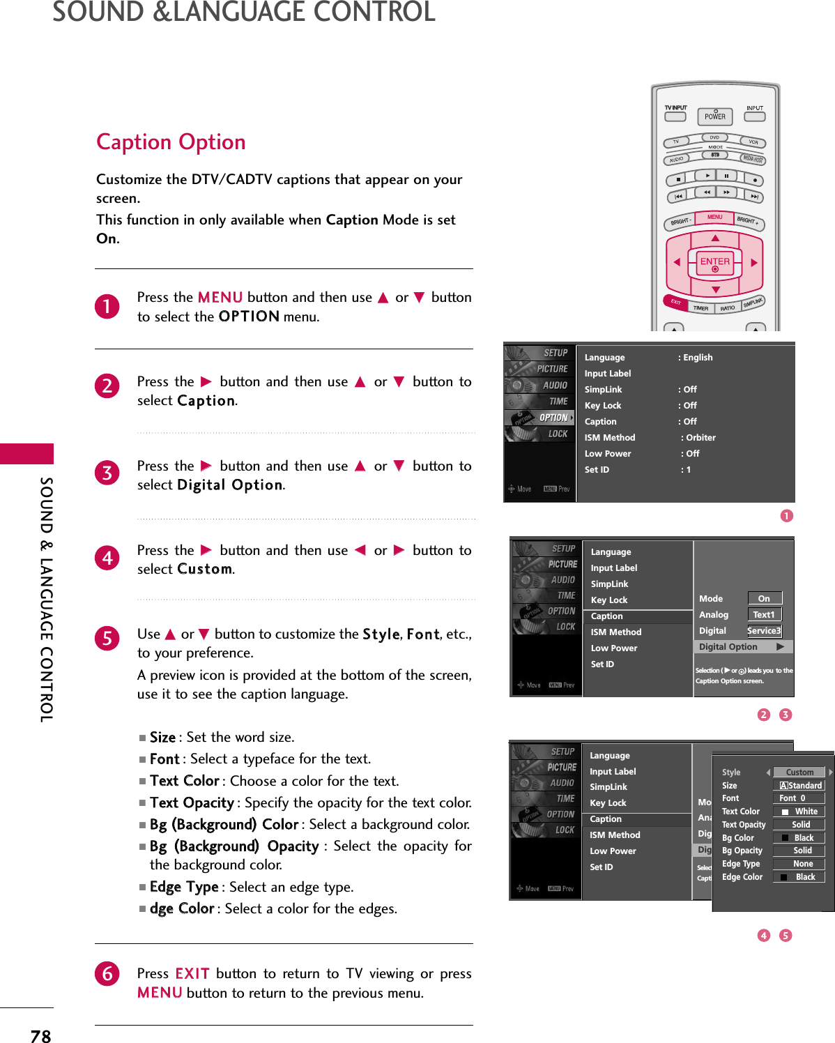 TV INPUTSTBPICTURE SOUNDSAPCCMARK USB EJECTBACKTV INPUTSTBBACKPICTURESAPCCMARK USB EJECTTV INPUTTV INPUTSTBSTBBRIGHT +BRIGHT -TIMERRATIOSIMPLINKBACKPICTURE SOUNDCCMARK USB EJECTMENUTV INPUTSTBBACKPICTURE SOUNDSAPMARK USB EJECTTV INPUTSTBBACKSOUNDSAPCCMARK USB EJECTTV INPUTSTBBACKPICTURE SOUNDSAPCCMARK USB EJECTTV INPUTSTBBACKPICTURE SOUNDSAPCCMARK USB EJECTTV INPUTSTBBACKPICTURE SOUNDSAPCCMARK USB EJECTTV INPUTSTBBACKPICTURE SOUNDSAPCCMARK USB EJECTTV INPUTSTBBACKPICTURE SOUNDSAPCCMARK USB EJECTMEDIA HOSTMEDIA HOSTMEDIA HOSTMEDIA HOSTMEDIA HOSTMEDIA HOSTMEDIA HOSTMEDIA HOSTMEDIA HOSTMEDIA HOSTMEDIA HOSTSOUND &amp; LANGUAGE CONTROL78SOUND &amp;LANGUAGE CONTROLCaption OptionCustomize the DTV/CADTV captions that appear on yourscreen.This function in only available when Caption Mode is setOn.Press the MMEENNUUbutton and then use DDor EEbuttonto select the OOPPTTIIOONNmenu.Press the  GGbutton  and then  use DDor  EEbutton toselect CCaappttiioonn. Press the  GGbutton  and then  use DDor  EEbutton toselect DDiiggiittaall OOppttiioonn. Press the  GGbutton  and then  use FFor  GGbutton toselect CCuussttoomm. Use DDor EEbutton to customize the SSttyyllee, FFoonntt, etc.,to your preference. A preview icon is provided at the bottom of the screen,use it to see the caption language.■SSiizzee: Set the word size.■FFoonntt: Select a typeface for the text.■TTeexxtt CCoolloorr: Choose a color for the text.■TTeexxtt OOppaacciittyy: Specify the opacity for the text color.■BBgg ((BBaacckkggrroouunndd))CCoolloorr: Select a background color.■BBgg ((BBaacckkggrroouunndd))OOppaacciittyy:  Select  the  opacity  forthe background color.■EEddggee TTyyppee: Select an edge type.■ddggee CCoolloorr: Select a color for the edges.Press  EEXXIITTbutton  to  return  to  TV  viewing  or  pressMMEENNUUbutton to return to the previous menu.234561LanguageInput LabelSimpLinkKey LockCaptionISM MethodLow PowerSet IDMode OnAnalog Text1Digital Service3Digital Option       GSelection ( Gor     ) leads you to the Caption Option screen.Language                    : EnglishInput LabelSimpLink : OffKey Lock : OffCaption : OffISM Method : OrbiterLow Power : OffSet ID : 1LanguageInput LabelSimpLinkKey LockCaptionISM MethodLow PowerSet IDMode OnAnalog Text1Digital Service3Digital Option       GStyle CustomSize                  A StandardFont                 Font  0Text Color               WhiteText OpacitySolid Bg Color                 BlackBg Opacity             SolidEdge Type              NoneEdge Color              BlackSelection ( Gor     ) leads you to the Caption Option screen.13254