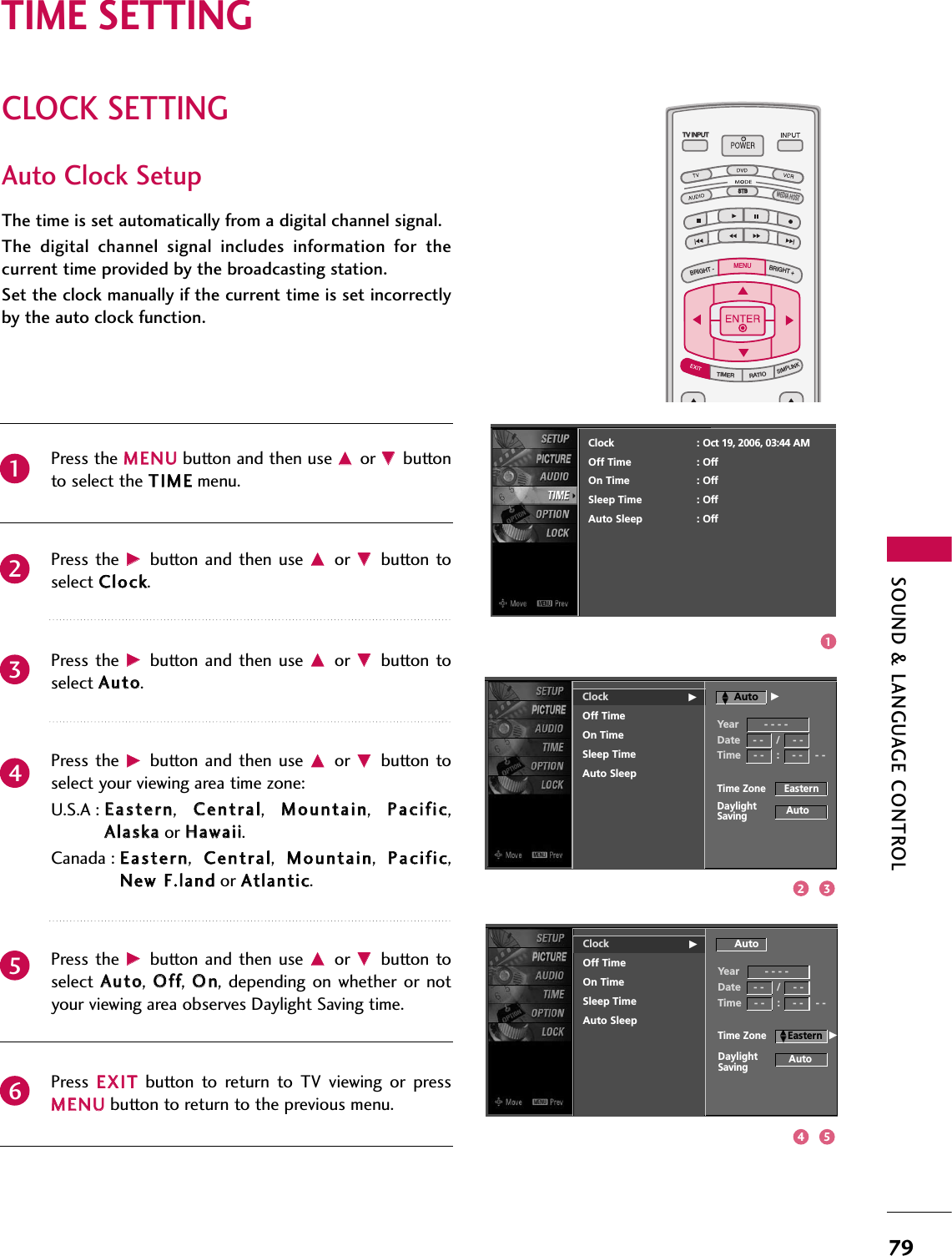 SOUND &amp; LANGUAGE CONTROL79CLOCK SETTINGTIME SETTINGTV INPUTSTBPICTURE SOUNDSAPCCMARK USB EJECTBACKTV INPUTSTBBACKPICTURESAPCCMARK USB EJECTTV INPUTTV INPUTSTBSTBBRIGHT +BRIGHT -TIMERRATIOSIMPLINKBACKPICTURE SOUNDCCMARK USB EJECTMENUTV INPUTSTBBACKPICTURE SOUNDSAPMARK USB EJECTTV INPUTSTBBACKSOUNDSAPCCMARK USB EJECTTV INPUTSTBBACKPICTURE SOUNDSAPCCMARK USB EJECTTV INPUTSTBBACKPICTURE SOUNDSAPCCMARK USB EJECTTV INPUTSTBBACKPICTURE SOUNDSAPCCMARK USB EJECTTV INPUTSTBBACKPICTURE SOUNDSAPCCMARK USB EJECTTV INPUTSTBBACKPICTURE SOUNDSAPCCMARK USB EJECTMEDIA HOSTMEDIA HOSTMEDIA HOSTMEDIA HOSTMEDIA HOSTMEDIA HOSTMEDIA HOSTMEDIA HOSTMEDIA HOSTMEDIA HOSTMEDIA HOSTAuto Clock SetupThe time is set automatically from a digital channel signal.  The  digital  channel  signal  includes  information  for  thecurrent time provided by the broadcasting station.Set the clock manually if the current time is set incorrectlyby the auto clock function.Press the MMEENNUUbutton and then use DDor EEbuttonto select the TTIIMMEEmenu.Press the  GGbutton  and then  use DDor  EEbutton toselect CClloocckk. Press the  GGbutton  and then  use DDor  EEbutton toselect AAuuttoo. Press the  GGbutton  and then  use DDor  EEbutton toselect your viewing area time zone: U.S.A : EEaasstteerrnn,  CCeennttrraall,  MMoouunnttaaiinn,  PPaacciiffiicc,AAllaasskkaaor HHaawwaaiiii.Canada : EEaasstteerrnn,  CCeennttrraall,  MMoouunnttaaiinn,  PPaacciiffiicc,NNeeww FF..llaannddor AAttllaannttiicc.Press the  GGbutton  and then  use DDor  EEbutton toselect  AAuuttoo,  OOffff,  OOnn, depending  on  whether  or notyour viewing area observes Daylight Saving time.Press  EEXXIITTbutton  to  return  to  TV  viewing  or  pressMMEENNUUbutton to return to the previous menu.234561Clock GOff TimeOn TimeSleep TimeAuto SleepTime Zone      EasternAutoDaylightSavingClock : Oct 19, 2006, 03:44 AMOff Time : OffOn Time : OffSleep Time : OffAuto Sleep : OffYear        - - - -Date    - -    /    - -Time    - -    :    - -    - -AutoClock GOff TimeOn TimeSleep TimeAuto SleepAutoYear        - - - -Date    - -    /    - -Time    - -    :    - -    - -AutoTime Zone       EasternDaylightSavingDDEEGDDEEG13254