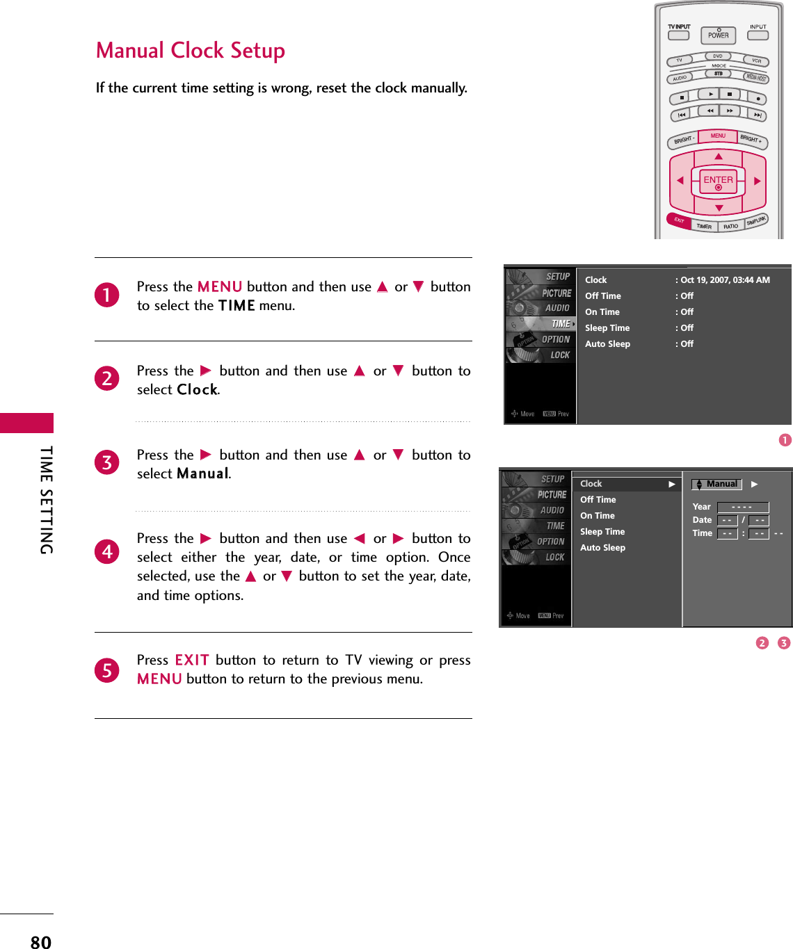 TIME SETTING80TV INPUTSTBPICTURE SOUNDSAPCCMARK USB EJECTBACKTV INPUTSTBBACKPICTURESAPCCMARK USB EJECTTV INPUTTV INPUTSTBSTBBRIGHT +BRIGHT -TIMERRATIOSIMPLINKBACKPICTURE SOUNDCCMARK USB EJECTMENUTV INPUTSTBBACKPICTURE SOUNDSAPMARK USB EJECTTV INPUTSTBBACKSOUNDSAPCCMARK USB EJECTTV INPUTSTBBACKPICTURE SOUNDSAPCCMARK USB EJECTTV INPUTSTBBACKPICTURE SOUNDSAPCCMARK USB EJECTTV INPUTSTBBACKPICTURE SOUNDSAPCCMARK USB EJECTTV INPUTSTBBACKPICTURE SOUNDSAPCCMARK USB EJECTTV INPUTSTBBACKPICTURE SOUNDSAPCCMARK USB EJECTMEDIA HOSTMEDIA HOSTMEDIA HOSTMEDIA HOSTMEDIA HOSTMEDIA HOSTMEDIA HOSTMEDIA HOSTMEDIA HOSTMEDIA HOSTMEDIA HOSTManual Clock SetupIf the current time setting is wrong, reset the clock manually.Press the MMEENNUUbutton and then use DDor EEbuttonto select the TTIIMMEEmenu.Press the  GGbutton  and then  use DDor  EEbutton toselect CClloocckk. Press the  GGbutton  and then  use DDor  EEbutton toselect MMaannuuaall.Press the  GGbutton  and then  use FFor  GGbutton toselect  either  the  year,  date,  or  time  option.  Onceselected, use the DDor EEbutton to set the year, date,and time options.Press  EEXXIITTbutton  to  return  to  TV  viewing  or  pressMMEENNUUbutton to return to the previous menu.23451Clock GOff TimeOn TimeSleep TimeAuto SleepClock : Oct 19, 2007, 03:44 AMOff Time : OffOn Time : OffSleep Time : OffAuto Sleep : OffYear        - - - -Date    - -    /    - -Time    - -    :    - -    - -ManualDDEEG132