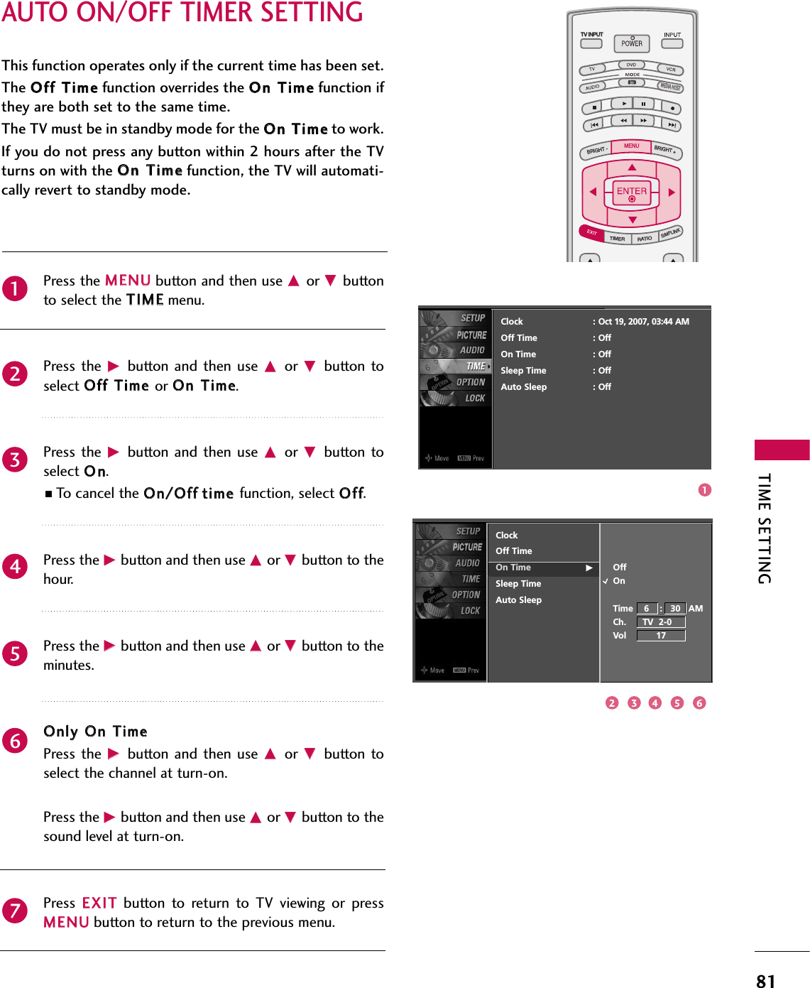 TIME SETTING81AUTO ON/OFF TIMER SETTINGTV INPUTSTBPICTURE SOUNDSAPCCMARK USB EJECTBACKTV INPUTSTBBACKPICTURESAPCCMARK USB EJECTTV INPUTTV INPUTSTBSTBBRIGHT +BRIGHT -TIMERRATIOSIMPLINKBACKPICTURE SOUNDCCMARK USB EJECTMENUTV INPUTSTBBACKPICTURE SOUNDSAPMARK USB EJECTTV INPUTSTBBACKSOUNDSAPCCMARK USB EJECTTV INPUTSTBBACKPICTURE SOUNDSAPCCMARK USB EJECTTV INPUTSTBBACKPICTURE SOUNDSAPCCMARK USB EJECTTV INPUTSTBBACKPICTURE SOUNDSAPCCMARK USB EJECTTV INPUTSTBBACKPICTURE SOUNDSAPCCMARK USB EJECTTV INPUTSTBBACKPICTURE SOUNDSAPCCMARK USB EJECTMEDIA HOSTMEDIA HOSTMEDIA HOSTMEDIA HOSTMEDIA HOSTMEDIA HOSTMEDIA HOSTMEDIA HOSTMEDIA HOSTMEDIA HOSTMEDIA HOSTThis function operates only if the current time has been set.The OOffff TTiimmeefunction overrides the OOnn TTiimmeefunction ifthey are both set to the same time.The TV must be in standby mode for the OOnn TTiimmeeto work.If you do not press any button within 2 hours after the TVturns on with the OOnn TTiimmeefunction, the TV will automati-cally revert to standby mode.Press the MMEENNUUbutton and then use DDor EEbuttonto select the TTIIMMEEmenu.Press the  GGbutton  and then  use DDor  EEbutton toselect OOffff TTiimmee or OOnn TTiimmee. Press the  GGbutton  and then  use DDor  EEbutton toselect OOnn.■To cancel the OOnn//OOffffttiimmee function, select OOffff.Press the GGbutton and then use DDor EEbutton to thehour.Press the GGbutton and then use DDor EEbutton to theminutes.OOnnllyy OOnn TTiimmeePress the  GGbutton  and then  use DDor  EEbutton toselect the channel at turn-on.Press the GGbutton and then use DDor EEbutton to thesound level at turn-on.Press  EEXXIITTbutton  to  return  to  TV  viewing  or  pressMMEENNUUbutton to return to the previous menu.2345671ClockOff TimeOn Time GSleep TimeAuto SleepOffOnTime    6    :   30   AMCh.      TV  2-0Vol           17Clock : Oct 19, 2007, 03:44 AMOff Time : OffOn Time : OffSleep Time : OffAuto Sleep : Off132 54 6