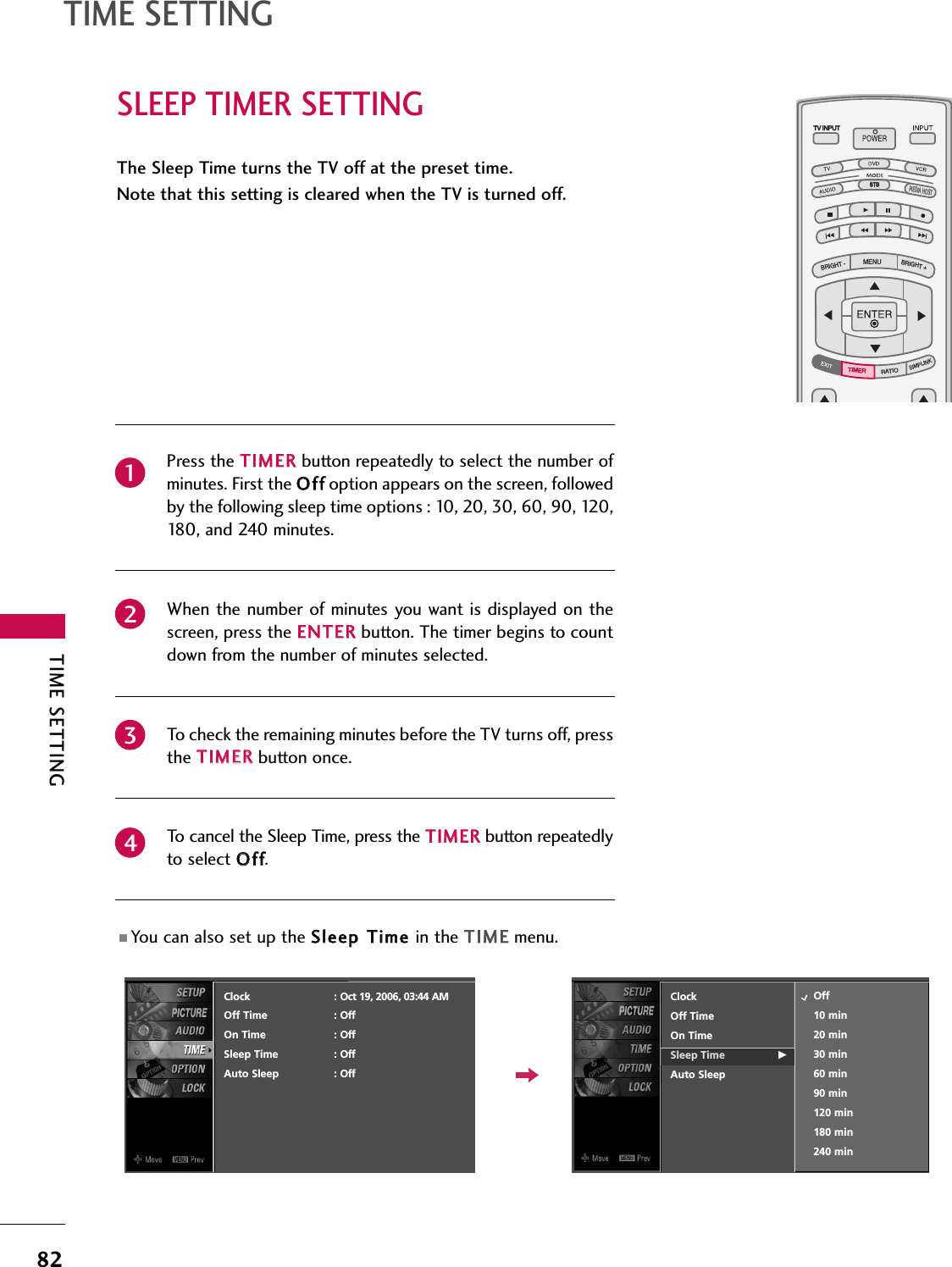 TIME SETTING82TIME SETTINGSLEEP TIMER SETTINGTV INPUTSTBPICTURE SOUNDSAPCCMARK USB EJECTBACKTV INPUTSTBBACKPICTURESAPCCMARK USB EJECTTV INPUTSTBBACKPICTURE SOUNDCCMARK USB EJECTTV INPUTSTBBACKPICTURE SOUNDSAPMARK USB EJECTTV INPUTSTBBACKSOUNDSAPCCMARK USB EJECTTV INPUTSTBBACKPICTURE SOUNDSAPCCMARK USB EJECTTV INPUTSTBBACKPICTURE SOUNDSAPCCMARK USB EJECTTV INPUTTV INPUTSTBSTBMENUBRIGHT +BRIGHT -RATIOSIMPLINKBACKPICTURE SOUNDSAPCCMARK USB EJECTTV INPUTSTBBACKPICTURE SOUNDSAPCCMARK USB EJECTTV INPUTSTBBACKPICTURE SOUNDSAPCCMARK USB EJECTTIMERTIMERMEDIA HOSTMEDIA HOSTMEDIA HOSTMEDIA HOSTMEDIA HOSTMEDIA HOSTMEDIA HOSTMEDIA HOSTMEDIA HOSTMEDIA HOSTMEDIA HOSTThe Sleep Time turns the TV off at the preset time.Note that this setting is cleared when the TV is turned off.Press the TTIIMMEERRbutton repeatedly to select the number ofminutes. First the OOffffoption appears on the screen, followedby the following sleep time options : 10, 20, 30, 60, 90, 120,180, and 240 minutes.When the number of minutes you want is displayed on thescreen, press the EENNTTEERRbutton. The timer begins to countdown from the number of minutes selected.To check the remaining minutes before the TV turns off, pressthe TTIIMMEERRbutton once.To cancel the Sleep Time, press the TTIIMMEERRbutton repeatedlyto select OOffff.■ You can also set up the SSlleeeepp TTiimmee in the TTIIMMEEmenu.2341ClockOff TimeOn TimeSleep Time GAuto SleepOff10 min20 min30 min60 min90 min120 min180 min240 minClock : Oct 19, 2006, 03:44 AMOff Time : OffOn Time : OffSleep Time : OffAuto Sleep : Off
