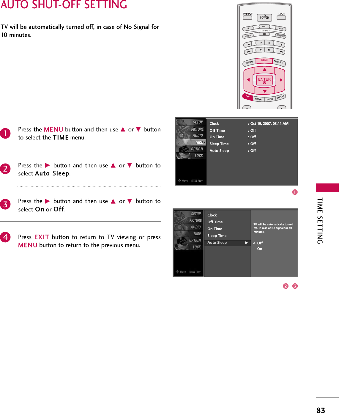 TIME SETTING83AUTO SHUT-OFF SETTINGTV INPUTSTBPICTURE SOUNDSAPCCMARK USB EJECTBACKTV INPUTSTBBACKPICTURESAPCCMARK USB EJECTTV INPUTTV INPUTSTBSTBBRIGHT +BRIGHT -TIMERRATIOSIMPLINKBACKPICTURE SOUNDCCMARK USB EJECTMENUTV INPUTSTBBACKPICTURE SOUNDSAPMARK USB EJECTTV INPUTSTBBACKSOUNDSAPCCMARK USB EJECTTV INPUTSTBBACKPICTURE SOUNDSAPCCMARK USB EJECTTV INPUTSTBBACKPICTURE SOUNDSAPCCMARK USB EJECTTV INPUTSTBBACKPICTURE SOUNDSAPCCMARK USB EJECTTV INPUTSTBBACKPICTURE SOUNDSAPCCMARK USB EJECTTV INPUTSTBBACKPICTURE SOUNDSAPCCMARK USB EJECTMEDIA HOSTMEDIA HOSTMEDIA HOSTMEDIA HOSTMEDIA HOSTMEDIA HOSTMEDIA HOSTMEDIA HOSTMEDIA HOSTMEDIA HOSTMEDIA HOSTTV will be automatically turned off, in case of No Signal for10   m i n u t e s .Press the MMEENNUUbutton and then use DDor EEbuttonto select the TTIIMMEEmenu.Press the  GGbutton  and then  use DDor  EEbutton toselect AAuuttoo SSlleeeepp. Press the  GGbutton  and then  use DDor  EEbutton toselect OOnnor OOffff.Press  EEXXIITTbutton  to  return  to  TV  viewing  or  pressMMEENNUUbutton to return to the previous menu.2341ClockOff TimeOn TimeSleep TimeAuto Sleep GOffOnTV will be automatically turnedoff, in case of No Signal for 10 minutes.Clock : Oct 19, 2007, 03:44 AMOff Time : OffOn Time : OffSleep Time : OffAuto Sleep : Off132