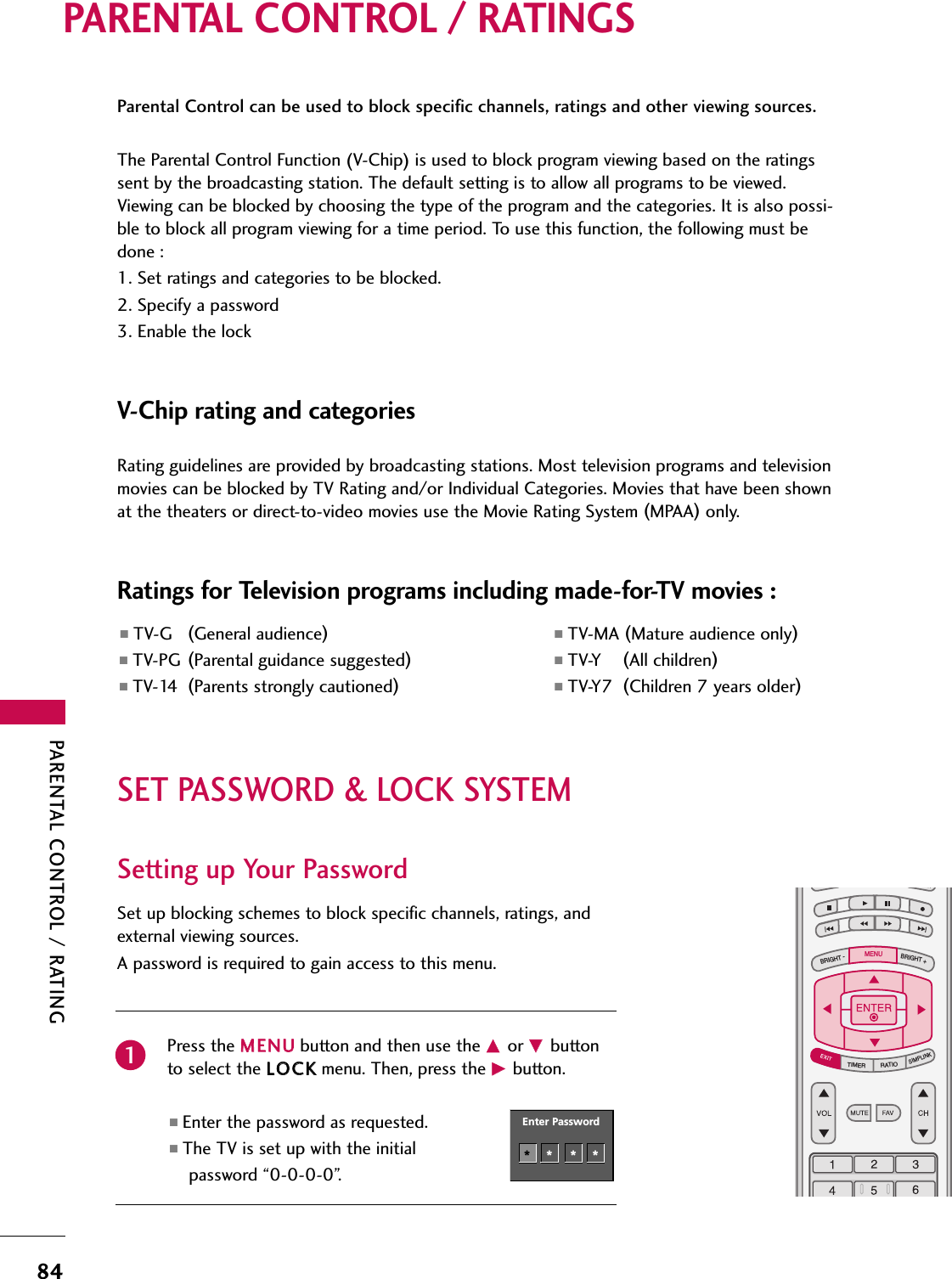 PARENTAL CONTROL / RATING84PARENTAL CONTROL / RATINGSParental Control can be used to block specific channels, ratings and other viewing sources.The Parental Control Function (V-Chip) is used to block program viewing based on the ratingssent by the broadcasting station. The default setting is to allow all programs to be viewed.Viewing can be blocked by choosing the type of the program and the categories. It is also possi-ble to block all program viewing for a time period. To use this function, the following must bedone :1. Set ratings and categories to be blocked.2. Specify a password3. Enable the lockV-Chip rating and categoriesRating guidelines are provided by broadcasting stations. Most television programs and televisionmovies can be blocked by TV Rating and/or Individual Categories. Movies that have been shownat the theaters or direct-to-video movies use the Movie Rating System (MPAA)only.Ratings for Television programs including made-for-TV movies :■TV-G (General audience)■TV-PG (Parental guidance suggested)■TV-14 (Parents strongly cautioned)■TV-MA (Mature audience only)■TV-Y (All children)■TV-Y7 (Children 7 years older)SET PASSWORD &amp; LOCK SYSTEMSet up blocking schemes to block specific channels, ratings, andexternal viewing sources.A password is required to gain access to this menu.Press the MMEENNUUbutton and then use the DDor EEbuttonto select the LLOOCCKKmenu. Then, press the GGbutton.■Enter the password as requested.■The TV is set up with the initial password “0-0-0-0”.TV INPUTSTBPICTURE SOUNDSAPCCMARK USB EJECTBACKTV INPUTSTBBACKPICTURESAPCCMARK USB EJECTTV INPUTSTBBRIGHT +BRIGHT -TIMERRATIOSIMPLINKBACKPICTURE SOUNDCCMARK USB EJECTMENUTV INPUTSTBBACKPICTURE SOUNDSAPMARK USB EJECTTV INPUTSTBBACKSOUNDSAPCCMARK USB EJECTTV INPUTSTBBACKPICTURE SOUNDSAPCCMARK USB EJECTTV INPUTSTBBACKPICTURE SOUNDSAPCCMARK USB EJECTTV INPUTSTBBACKPICTURE SOUNDSAPCCMARK USB EJECTTV INPUTSTBBACKPICTURE SOUNDSAPCCMARK USB EJECTTV INPUTSTBBACKPICTURE SOUNDSAPCCMARK USB EJECTMEDIA HOSTMEDIA HOSTMEDIA HOSTMEDIA HOSTMEDIA HOSTMEDIA HOSTMEDIA HOSTMEDIA HOSTMEDIA HOSTMEDIA HOSTEnter Password1Enter Password****Setting up Your Password