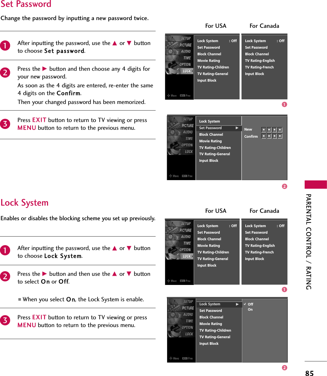 PARENTAL CONTROL / RATING85After inputting the password, use the DDor EEbuttonto choose SSeett ppaasssswwoorrdd.Press the GGbutton and then choose any 4 digits foryour new password.As soon as the 4 digits are entered, re-enter the same4 digits on the CCoonnffiirrmm.Then your changed password has been memorized.Press EEXXIITTbutton to return to TV viewing or pressMMEENNUUbutton to return to the previous menu.Change the password by inputting a new password twice. Lock SystemSet Password GBlock ChannelMovie RatingTV Rating-ChildrenTV Rating-GeneralInput BlockNewConfirm231********Lock System          : OffSet PasswordBlock ChannelMovie RatingTV Rating-ChildrenTV Rating-GeneralInput BlockLock System          : OffSet PasswordBlock ChannelTV Rating-EnglishTV Rating-FrenchInput BlockFor USA For CanadaAfter inputting the password, use the DDor EEbuttonto choose LLoocckk SSyysstteemm.Press the GGbutton and then use the DDor EEbuttonto select OOnnor OOffff.■When you select OOnn, the Lock System is enable.Press EEXXIITTbutton to return to TV viewing or pressMMEENNUUbutton to return to the previous menu.Enables or disables the blocking scheme you set up previously.Lock System GSet PasswordBlock ChannelMovie RatingTV Rating-ChildrenTV Rating-GeneralInput BlockOffOnLock System          : OffSet PasswordBlock ChannelMovie RatingTV Rating-ChildrenTV Rating-GeneralInput Block231Lock System          : OffSet PasswordBlock ChannelTV Rating-EnglishTV Rating-FrenchInput BlockFor USA For CanadaSet PasswordLock System1212