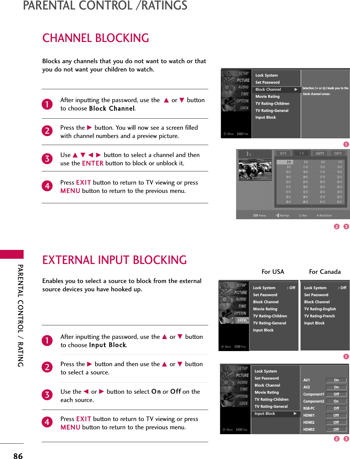 PARENTAL CONTROL / RATING86CHANNEL BLOCKINGPARENTAL CONTROL /RATINGSEXTERNAL INPUT BLOCKINGBlocks any channels that you do not want to watch or thatyou do not want your children to watch. After inputting the password, use the DDor EEbuttonto choose BBlloocckk CChhaannnneell.Press the GGbutton. You will now see a screen filledwith channel numbers and a preview picture. Use DD EE FF GGbutton to select a channel and thenuse the EENNTTEERRbutton to block or unblock it.Press EEXXIITTbutton to return to TV viewing or pressMMEENNUUbutton to return to the previous menu.Lock SystemSet PasswordBlock Channel GMovie RatingTV Rating-ChildrenTV Rating-GeneralInput BlockSelection ( Gor     ) leads you to theblock channel screen.2341Enables you to select a source to block from the externalsource devices you have hooked up.After inputting the password, use the DDor EEbuttonto choose IInnppuutt BBlloocckk.Press the GGbutton and then use the DDor EEbuttonto select a source.Use the FFor GGbutton to select OOnnor OOffffon theeach source.Press EEXXIITTbutton to return to TV viewing or pressMMEENNUUbutton to return to the previous menu.Lock SystemSet PasswordBlock ChannelMovie RatingTV Rating-ChildrenTV Rating-GeneralInput Block GAV1                       OnAV2                       OnComponent1         OffComponent2         OnRGB-PCOffHDMI1                  OffHDMI2                  OffHDMI3                  Off2341Lock System          : OffSet PasswordBlock ChannelMovie RatingTV Rating-ChildrenTV Rating-GeneralInput BlockLock System          : OffSet PasswordBlock ChannelTV Rating-EnglishTV Rating-FrenchInput BlockFor USA For Canada132132