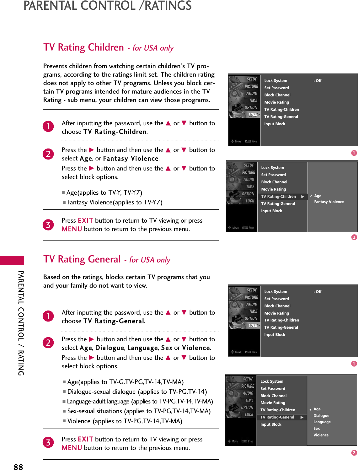 PARENTAL CONTROL / RATING88PARENTAL CONTROL /RATINGSTV Rating Children- for USA onlyAfter inputting the password, use the DDor EEbutton tochoose TTVV RRaattiinngg--CChhiillddrreenn.Press the GGbutton and then use the DDor EEbutton toselect AAggee, or FFaannttaassyy VViioolleennccee.Press the GGbutton and then use the DDor EEbutton toselect block options.■Age(applies to TV-Y, TV-Y7) ■Fantasy Violence(applies to TV-Y7)Press EEXXIITTbutton to return to TV viewing or pressMMEENNUUbutton to return to the previous menu.Prevents children from watching certain children&apos;s TV pro-grams, according to the ratings limit set. The children ratingdoes not apply to other TV programs. Unless you block cer-tain TV programs intended for mature audiences in the TVRating - sub menu, your children can view those programs.TV Rating General- for USA onlyAfter inputting the password, use the DDor EEbutton tochoose TTVV RRaattiinngg--GGeenneerraall.Press the GGbutton and then use the DDor EEbutton toselect AAggee, DDiiaalloogguuee, LLaanngguuaaggee, SSeexxor VViioolleennccee.Press the GGbutton and then use the DDor EEbutton toselect block options.■Age(applies to TV-G,TV-PG,TV-14,TV-MA)■Dialogue-sexual dialogue (applies to TV-PG,TV-14)■Language-adult language (applies to TV-PG,TV-14,TV-MA)■Sex-sexual situations (applies to TV-PG,TV-14,TV-MA)■Violence (applies to TV-PG,TV-14,TV-MA)Press EEXXIITTbutton to return to TV viewing or pressMMEENNUUbutton to return to the previous menu.Based on the ratings, blocks certain TV programs that youand your family do not want to view.Lock SystemSet PasswordBlock ChannelMovie RatingTV Rating-Children GTV Rating-GeneralInput BlockAgeFantasy ViolenceLock SystemSet PasswordBlock ChannelMovie RatingTV Rating-ChildrenTV Rating-General GInput BlockAgeDialogueLanguageSexViolence2312311212Lock System                      : OffSet PasswordBlock ChannelMovie RatingTV Rating-ChildrenTV Rating-GeneralInput BlockLock System                      : OffSet PasswordBlock ChannelMovie RatingTV Rating-ChildrenTV Rating-GeneralInput Block