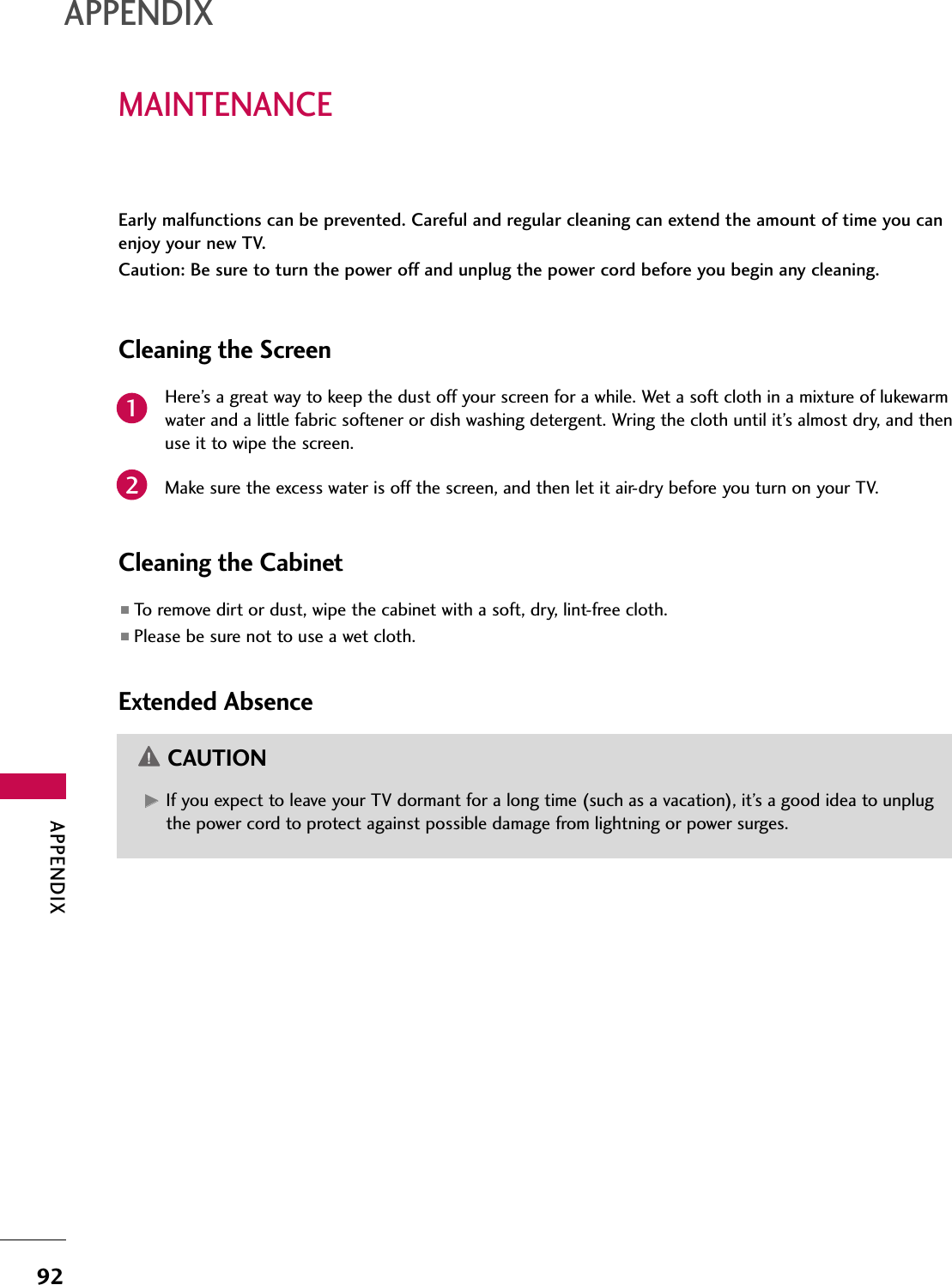 APPENDIX92MAINTENANCEAPPENDIXEarly malfunctions can be prevented. Careful and regular cleaning can extend the amount of time you canenjoy your new TV. Caution: Be sure to turn the power off and unplug the power cord before you begin any cleaning.Cleaning the ScreenHere’s a great way to keep the dust off your screen for a while. Wet a soft cloth in a mixture of lukewarmwater and a little fabric softener or dish washing detergent. Wring the cloth until it’s almost dry, and thenuse it to wipe the screen.Make sure the excess water is off the screen, and then let it air-dry before you turn on your TV.Cleaning the Cabinet■To remove dirt or dust, wipe the cabinet with a soft, dry, lint-free cloth.■Please be sure not to use a wet cloth.Extended AbsenceGG If you expect to leave your TV dormant for a long time (such as a vacation), it’s a good idea to unplugthe power cord to protect against possible damage from lightning or power surges.CAUTION21