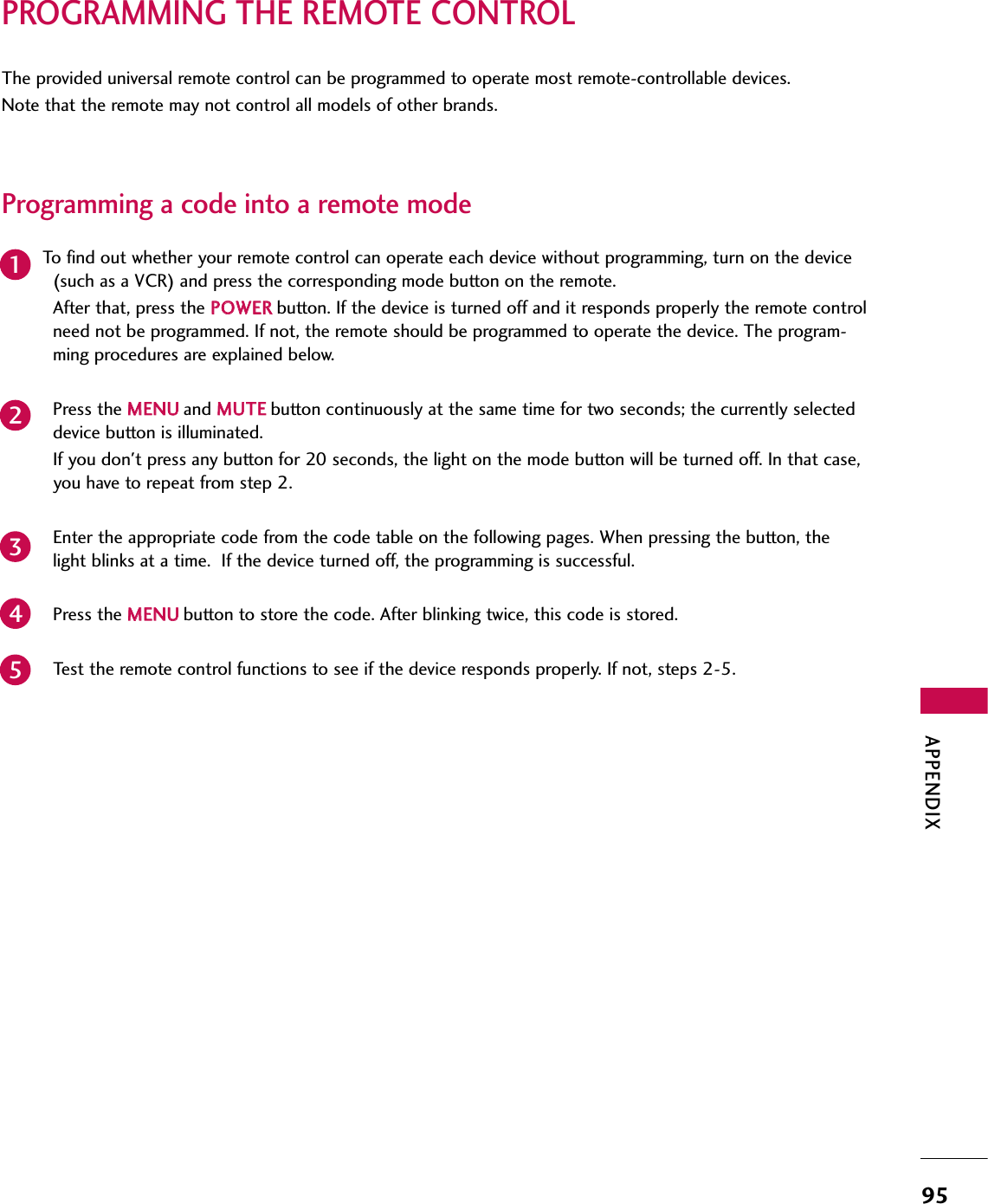 APPENDIX95PROGRAMMING THE REMOTE CONTROLThe provided universal remote control can be programmed to operate most remote-controllable devices.Note that the remote may not control all models of other brands.Programming a code into a remote modeTo find out whether your remote control can operate each device without programming, turn on the device(such as a VCR) and press the corresponding mode button on the remote. After that, press the PPOOWWEERRbutton. If the device is turned off and it responds properly the remote controlneed not be programmed. If not, the remote should be programmed to operate the device. The program-ming procedures are explained below.Press the MMEENNUUand MMUUTTEEbutton continuously at the same time for two seconds; the currently selecteddevice button is illuminated.  If you don&apos;t press any button for 20 seconds, the light on the mode button will be turned off. In that case,you have to repeat from step 2.Enter the appropriate code from the code table on the following pages. When pressing the button, thelight blinks at a time.  If the device turned off, the programming is successful.Press the MMEENNUUbutton to store the code. After blinking twice, this code is stored.Test the remote control functions to see if the device responds properly. If not, steps 2-5.23451