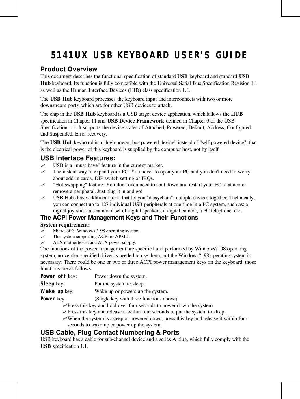 5141UX USB KEYBOARD USER&apos;S GUIDEProduct OverviewThis document describes the functional specification of standard USB keyboard and standard USBHub keyboard. Its function is fully compatible with the Universal Serial Bus Specification Revision 1.1as well as the Human Interface Devices (HID) class specification 1.1.The USB Hub keyboard processes the keyboard input and interconnects with two or moredownstream ports, which are for other USB devices to attach.The chip in the USB Hub keyboard is a USB target device application, which follows the HUBspecification in Chapter 11 and USB Device Framework defined in Chapter 9 of the USBSpecification 1.1. It supports the device states of Attached, Powered, Default, Address, Configuredand Suspended, Error recovery.The USB Hub keyboard is a &quot;high power, bus-powered device&quot; instead of &quot;self-powered device&quot;, thatis the electrical power of this keyboard is supplied by the computer host, not by itself.USB Interface Features:? USB is a &quot;must-have&quot; feature in the current market.? The instant way to expand your PC. You never to open your PC and you don&apos;t need to worryabout add-in cards, DIP switch setting or IRQs.? &quot;Hot-swapping&quot; feature: You don&apos;t even need to shut down and restart your PC to attach orremove a peripheral. Just plug it in and go!? USB Hubs have additional ports that let you &quot;daisychain&quot; multiple devices together. Technically,you can connect up to 127 individual USB peripherals at one time in a PC system, such as: adigital joy-stick, a scanner, a set of digital speakers, a digital camera, a PC telephone, etc.The ACPI Power Management Keys and Their FunctionsSystem requirement:? Microsoft? Windows? 98 operating system.? The system supporting ACPI or APMII.? ATX motherboard and ATX power supply.The functions of the power management are specified and performed by Windows? 98 operatingsystem, no vendor-specified driver is needed to use them, but the Windows? 98 operating system isnecessary. There could be one or two or three ACPI power management keys on the keyboard, thosefunctions are as follows.Power off key: Power down the system.Sleep key: Put the system to sleep.Wake up key: Wake up or powers up the system.Power key: (Single key with three functions above)? Press this key and hold over four seconds to power down the system.? Press this key and release it within four seconds to put the system to sleep.? When the system is asleep or powered down, press this key and release it within fourseconds to wake up or power up the system.USB Cable, Plug Contact Numbering &amp; PortsUSB keyboard has a cable for sub-channel device and a series A plug, which fully comply with theUSB specification 1.1.