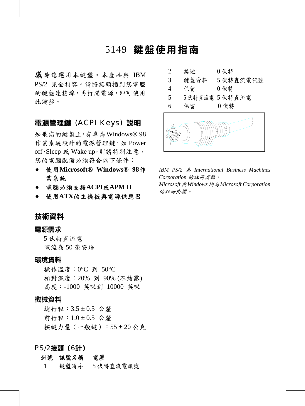 5149  鍵盤使用指南感謝您選用本鍵盤。本產品與 IBMPS/2 完全相容。請將接頭插到您電腦的鍵盤連接埠，再打開電源，即可使用此鍵盤。電源管理鍵 (ACPI Keys) 說明如果您的鍵盤上，有專為Windows® 98作業系統設計的電源管理鍵，如 Poweroff、Sleep 或Wake up，則請特別注意，您的電腦配備必須符合以下條件：♦ 使用Microsoft® Windows® 98作業系統♦ 電腦必須支援ACPI或APM II♦ 使用ATX的主機板與電源供應器技術資料電源需求5伏特直流電電流為50 毫安培環境資料操作溫度：0°C  到 50°C相對濕度：20%  到 90% (不結露)高度：-1000  英呎到 10000 英呎機械資料總行程：3.5 ± 0.5  公釐前行程：1.0 ± 0.5  公釐按鍵力量（一般鍵）：55 ± 20 公克PS/2接頭（6針）針號 訊號名稱 電壓1鍵盤時序5伏特直流電訊號2接地0伏特3鍵盤資料5伏特直流電訊號4保留0伏特55伏特直流電5伏特直流電6保留0伏特IBM PS/2為International Business MachinesCorporation的註冊商標。Microsoft與Windows均為Microsoft Corporation的註冊商標。