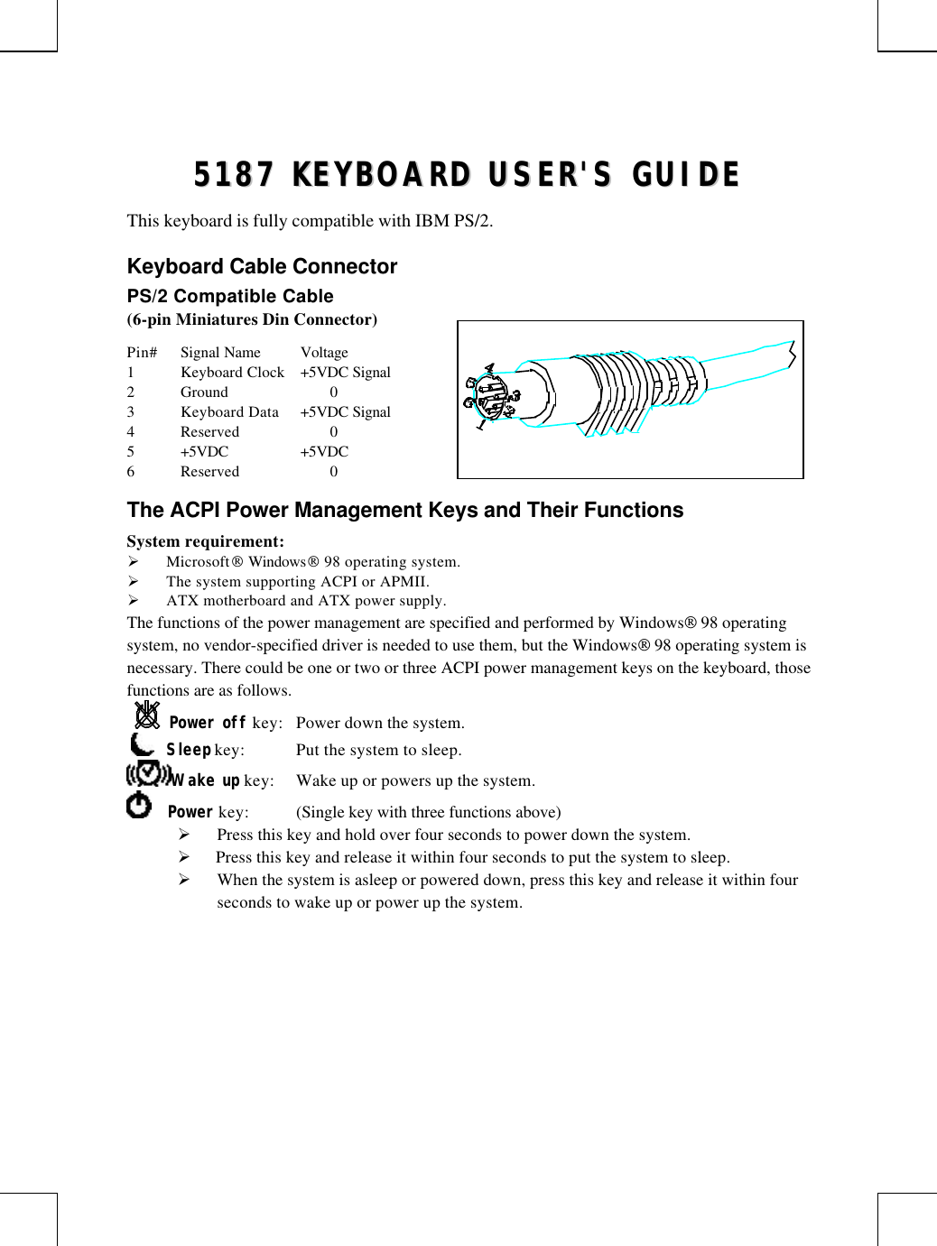 55118877  KKEEYYBBOOAARRDD  UUSSEERR&apos;&apos;SS  GGUUIIDDEEThis keyboard is fully compatible with IBM PS/2.Keyboard Cable ConnectorPS/2 Compatible Cable(6-pin Miniatures Din Connector)Pin# Signal Name Voltage1Keyboard Clock +5VDC Signal2Ground 03Keyboard Data +5VDC Signal4Reserved 05+5VDC +5VDC6Reserved 0The ACPI Power Management Keys and Their FunctionsSystem requirement:Ø Microsoft Windows 98 operating system.Ø The system supporting ACPI or APMII.Ø ATX motherboard and ATX power supply.The functions of the power management are specified and performed by Windows 98 operatingsystem, no vendor-specified driver is needed to use them, but the Windows 98 operating system isnecessary. There could be one or two or three ACPI power management keys on the keyboard, thosefunctions are as follows.Power off key: Power down the system.     Sleep key: Put the system to sleep.Wake up key: Wake up or powers up the system.    Power key: (Single key with three functions above)Ø Press this key and hold over four seconds to power down the system.Ø  Press this key and release it within four seconds to put the system to sleep.Ø When the system is asleep or powered down, press this key and release it within fourseconds to wake up or power up the system.