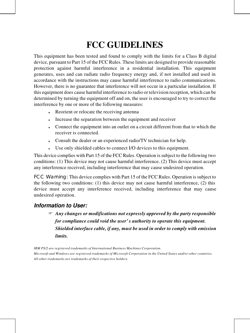 FCC GUIDELINESThis equipment has been tested and found to comply with the limits for a Class B digitaldevice, pursuant to Part 15 of the FCC Rules. These limits are designed to provide reasonableprotection against harmful interference in a residential installation. This equipmentgenerates, uses and can radiate radio frequency energy and, if not installed and used inaccordance with the instructions may cause harmful interference to radio communications.However, there is no guarantee that interference will not occur in a particular installation. Ifthis equipment does cause harmful interference to radio or television reception, which can bedetermined by turning the equipment off and on, the user is encouraged to try to correct theinterference by one or more of the following measures:♦ Reorient or relocate the receiving antenna♦ Increase the separation between the equipment and receiver♦ Connect the equipment into an outlet on a circuit different from that to which thereceiver is connected.♦ Consult the dealer or an experienced radio/TV technician for help.♦ Use only shielded cables to connect I/O devices to this equipment.This device complies with Part 15 of the FCC Rules. Operation is subject to the following twoconditions: (1) This device may not cause harmful interference. (2) This device must acceptany interference received, including interference that may cause undesired operation.FCC Warning: This device complies with Part 15 of the FCC Rules. Operation is subject tothe following two conditions: (1) this device may not cause harmful interference, (2) thisdevice must accept any interference received, including interference that may causeundesired operation.Information to User:F Any changes or modifications not expressly approved by the party responsiblefor compliance could void the user’s authority to operate this equipment.Shielded interface cable, if any, must be used in order to comply with emissionlimits.IBM PS/2 are registered trademarks of International Business Machines Corporation.Microsoft and Windows are registered trademarks of Microsoft Corporation in the United States and/or other countries.All other trademarks are trademarks of their respective holders.