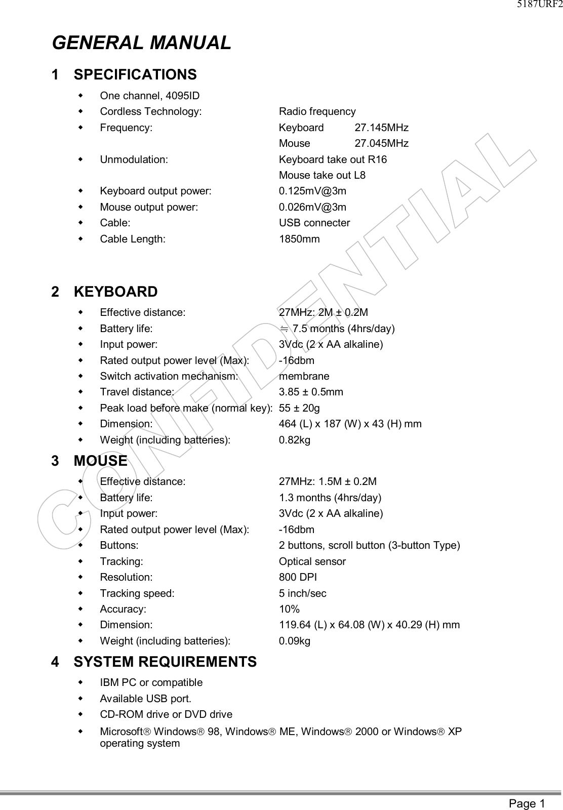     5187URF2  Page 1 GENERAL MANUAL 1 SPECIFICATIONS  w One channel, 4095ID w Cordless Technology:   Radio frequency w Frequency:                           Keyboard  27.145MHz    Mouse       27.045MHz w Unmodulation:   Keyboard take out R16 Mouse take out L8 w Keyboard output power:      0.125mV@3m w Mouse output power:    0.026mV@3m w Cable:        USB connecter w Cable Length:   1850mm   2 KEYBOARD  w Effective distance:   27MHz: 2M ± 0.2M w Battery life:    7.5 months (4hrs/day)≒ w Input power:   3Vdc (2 x AA alkaline) w Rated output power level (Max):   -16dbm w Switch activation mechanism:  membrane w Travel distance:  3.85 ± 0.5mm w Peak load before make (normal key): 55 ± 20g w Dimension:   464 (L) x 187 (W) x 43 (H) mm w Weight (including batteries):   0.82kg 3 MOUSE  w Effective distance:   27MHz: 1.5M ± 0.2M w Battery life:   1.3 months (4hrs/day) w Input power:   3Vdc (2 x AA alkaline) w Rated output power level (Max):   -16dbm w Buttons:   2 buttons, scroll button (3-button Type) w Tracking:   Optical sensor w Resolution:   800 DPI w Tracking speed:   5 inch/sec w Accuracy:   10% w Dimension:   119.64 (L) x 64.08 (W) x 40.29 (H) mm w Weight (including batteries):   0.09kg   4 SYSTEM REQUIREMENTS  w IBM PC or compatible w Available USB port. w CD-ROM drive or DVD drive w Microsoftâ Windowsâ 98, Windowsâ ME, Windowsâ 2000 or Windowsâ XP operating system  