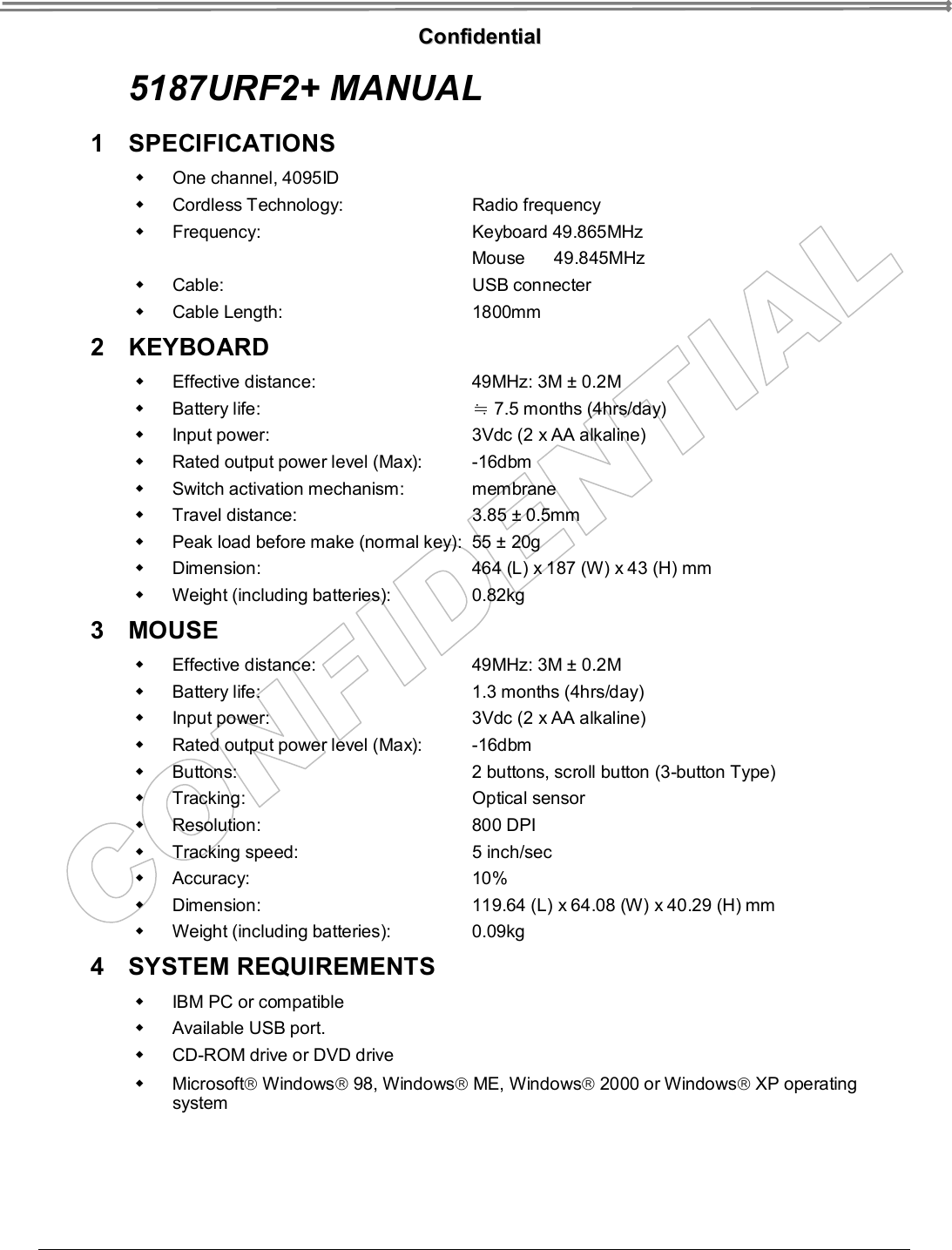   CCoonnffiiddeennttiiaall  5187URF2+ MANUAL 1 SPECIFICATIONS  w One channel, 4095ID w Cordless Technology:   Radio frequency w Frequency:    Keyboard 49.865MHz    Mouse      49.845MHz w Cable:    USB connecter w Cable Length:   1800mm 2 KEYBOARD  w Effective distance:   49MHz: 3M ± 0.2M w Battery life:    7.5≒ months (4hrs/day) w Input power:   3Vdc (2 x AA alkaline) w Rated output power level (Max):   -16dbm w Switch activation mechanism:   membrane w Travel distance:   3.85 ± 0.5mm w Peak load before make (normal key):  55 ± 20g w Dimension:   464 (L) x 187 (W) x 43 (H) mm w Weight (including batteries):   0.82kg 3 MOUSE  w Effective distance:   49MHz: 3M ± 0.2M w Battery life:   1.3 months (4hrs/day) w Input power:   3Vdc (2 x AA alkaline) w Rated output power level (Max):   -16dbm w Buttons:   2 buttons, scroll button (3-button Type) w Tracking:   Optical sensor w Resolution:   800 DPI w Tracking speed:   5 inch/sec w Accuracy:   10% w Dimension:   119.64 (L) x 64.08 (W) x 40.29 (H) mm w Weight (including batteries):   0.09kg   4 SYSTEM REQUIREMENTS  w IBM PC or compatible w Available USB port. w CD-ROM drive or DVD drive w Microsoftâ Windowsâ 98, Windowsâ ME, Windowsâ 2000 or Windowsâ XP operating system 