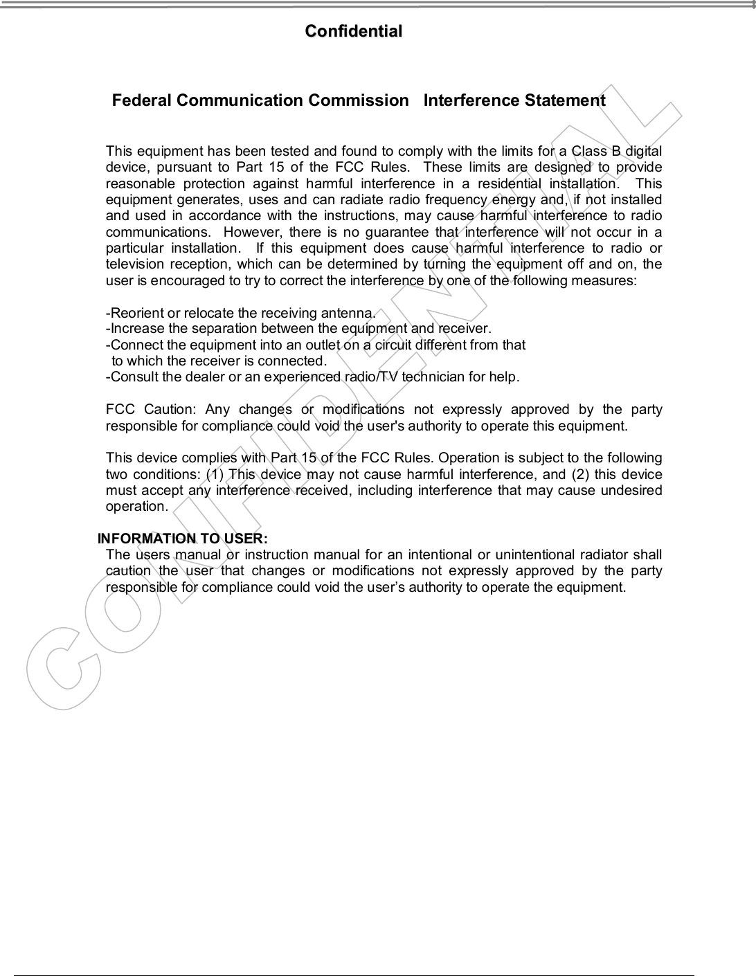    CCoonnffiiddeennttiiaall   Federal Communication Commission   Interference Statement  This equipment has been tested and found to comply with the limits for a Class B digital device, pursuant to Part 15 of the FCC Rules.  These limits are designed to provide reasonable protection against harmful interference in a residential installation.  This equipment generates, uses and can radiate radio frequency energy and, if not installed and used in accordance with the instructions, may cause harmful interference to radio communications.  However, there is no guarantee that interference will not occur in a particular installation.  If this equipment does cause harmful interference to radio or television reception, which can be determined by turning the equipment off and on, the user is encouraged to try to correct the interference by one of the following measures:  -Reorient or relocate the receiving antenna. -Increase the separation between the equipment and receiver. -Connect the equipment into an outlet on a circuit different from that to which the receiver is connected. -Consult the dealer or an experienced radio/TV technician for help.  FCC Caution: Any changes or modifications not expressly approved by the party responsible for compliance could void the user&apos;s authority to operate this equipment.  This device complies with Part 15 of the FCC Rules. Operation is subject to the following two conditions: (1) This device may not cause harmful interference, and (2) this device must accept any interference received, including interference that may cause undesired operation.  INFORMATION TO USER: The users manual or instruction manual for an intentional or unintentional radiator shall caution the user that changes or modifications not expressly approved by the party responsible for compliance could void the user’s authority to operate the equipment.  