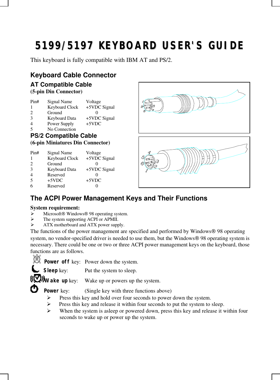 55119999//55119977  KKEEYYBBOOAARRDD  UUSSEERR&apos;&apos;SS  GGUUIIDDEEThis keyboard is fully compatible with IBM AT and PS/2.Keyboard Cable ConnectorAT Compatible Cable(5-pin Din Connector)Pin# Signal Name Voltage1Keyboard Clock +5VDC Signal2Ground 03Keyboard Data +5VDC Signal4Power Supply +5VDC5No ConnectionPS/2 Compatible Cable(6-pin Miniatures Din Connector)Pin# Signal Name Voltage1Keyboard Clock +5VDC Signal2Ground 03Keyboard Data +5VDC Signal4Reserved 05+5VDC +5VDC6Reserved 0The ACPI Power Management Keys and Their FunctionsSystem requirement:Ø Microsoft Windows 98 operating system.Ø The system supporting ACPI or APMII.Ø ATX motherboard and ATX power supply.The functions of the power management are specified and performed by Windows 98 operatingsystem, no vendor-specified driver is needed to use them, but the Windows 98 operating system isnecessary. There could be one or two or three ACPI power management keys on the keyboard, thosefunctions are as follows.Power off key: Power down the system.     Sleep key: Put the system to sleep.Wake up key: Wake up or powers up the system.    Power key: (Single key with three functions above)Ø Press this key and hold over four seconds to power down the system.Ø  Press this key and release it within four seconds to put the system to sleep.Ø When the system is asleep or powered down, press this key and release it within fourseconds to wake up or power up the system.