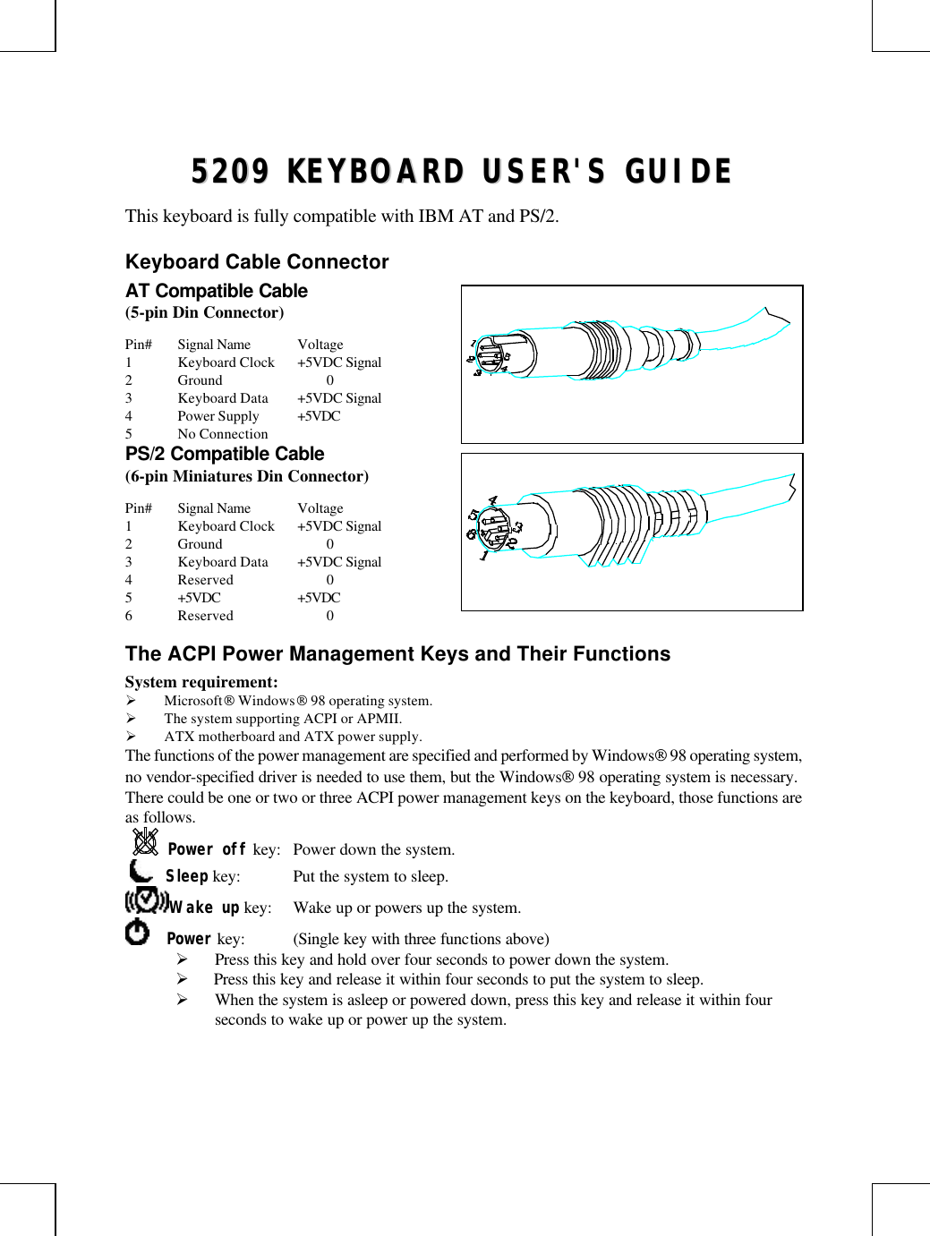 55220099  KKEEYYBBOOAARRDD  UUSSEERR&apos;&apos;SS  GGUUIIDDEEThis keyboard is fully compatible with IBM AT and PS/2.Keyboard Cable ConnectorAT Compatible Cable(5-pin Din Connector)Pin# Signal Name Voltage1Keyboard Clock +5VDC Signal2Ground 03Keyboard Data +5VDC Signal4Power Supply +5VDC5No ConnectionPS/2 Compatible Cable(6-pin Miniatures Din Connector)Pin# Signal Name Voltage1Keyboard Clock +5VDC Signal2Ground 03Keyboard Data +5VDC Signal4Reserved 05+5VDC +5VDC6Reserved 0The ACPI Power Management Keys and Their FunctionsSystem requirement:Ø Microsoft Windows 98 operating system.Ø The system supporting ACPI or APMII.Ø ATX motherboard and ATX power supply.The functions of the power management are specified and performed by Windows 98 operating system,no vendor-specified driver is needed to use them, but the Windows 98 operating system is necessary.There could be one or two or three ACPI power management keys on the keyboard, those functions areas follows.Power off key: Power down the system.     Sleep key: Put the system to sleep.Wake up key: Wake up or powers up the system.    Power key: (Single key with three functions above)Ø Press this key and hold over four seconds to power down the system.Ø  Press this key and release it within four seconds to put the system to sleep.Ø When the system is asleep or powered down, press this key and release it within fourseconds to wake up or power up the system.