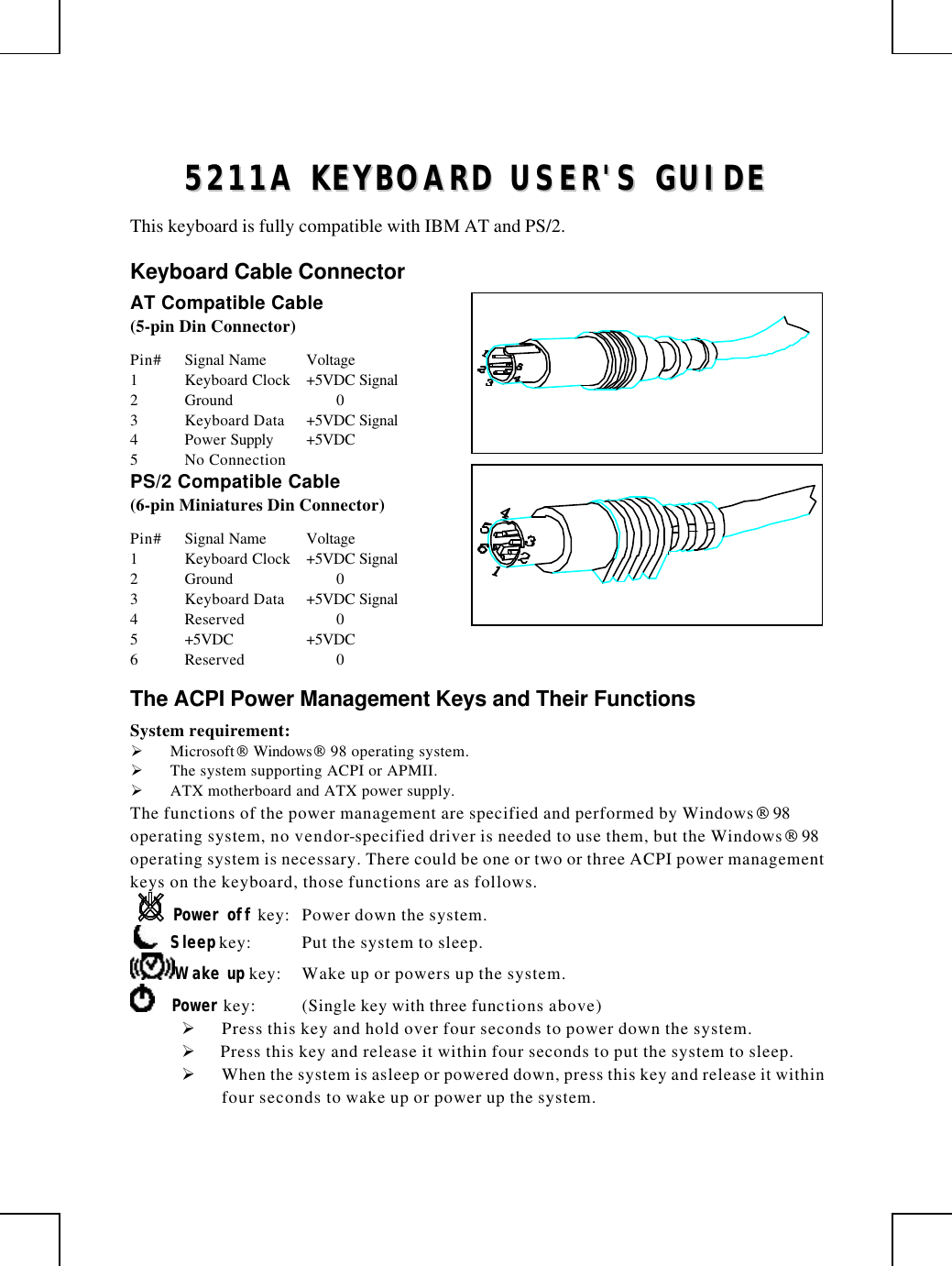         55221111AA  KKEEYYBBOOAARRDD  UUSSEERR&apos;&apos;SS  GGUUIIDDEE  This keyboard is fully compatible with IBM AT and PS/2. Keyboard Cable Connector AT Compatible Cable (5-pin Din Connector) Pin# Signal Name Voltage 1 Keyboard Clock +5VDC Signal 2 Ground    0 3 Keyboard Data +5VDC Signal 4 Power Supply +5VDC 5 No Connection PS/2 Compatible Cable (6-pin Miniatures Din Connector) Pin# Signal Name Voltage 1 Keyboard Clock +5VDC Signal 2 Ground    0 3 Keyboard Data +5VDC Signal 4 Reserved    0 5 +5VDC +5VDC 6 Reserved    0 The ACPI Power Management Keys and Their Functions System requirement:  Ø Microsoft Windows 98 operating system. Ø The system supporting ACPI or APMII. Ø ATX motherboard and ATX power supply. The functions of the power management are specified and performed by Windows 98 operating system, no vendor-specified driver is needed to use them, but the Windows 98 operating system is necessary. There could be one or two or three ACPI power management keys on the keyboard, those functions are as follows. Power off key: Power down the system.      Sleep key: Put the system to sleep.  Wake up key: Wake up or powers up the system.      Power key: (Single key with three functions above)      Ø Press this key and hold over four seconds to power down the system. Ø  Press this key and release it within four seconds to put the system to sleep. Ø When the system is asleep or powered down, press this key and release it within four seconds to wake up or power up the system.   