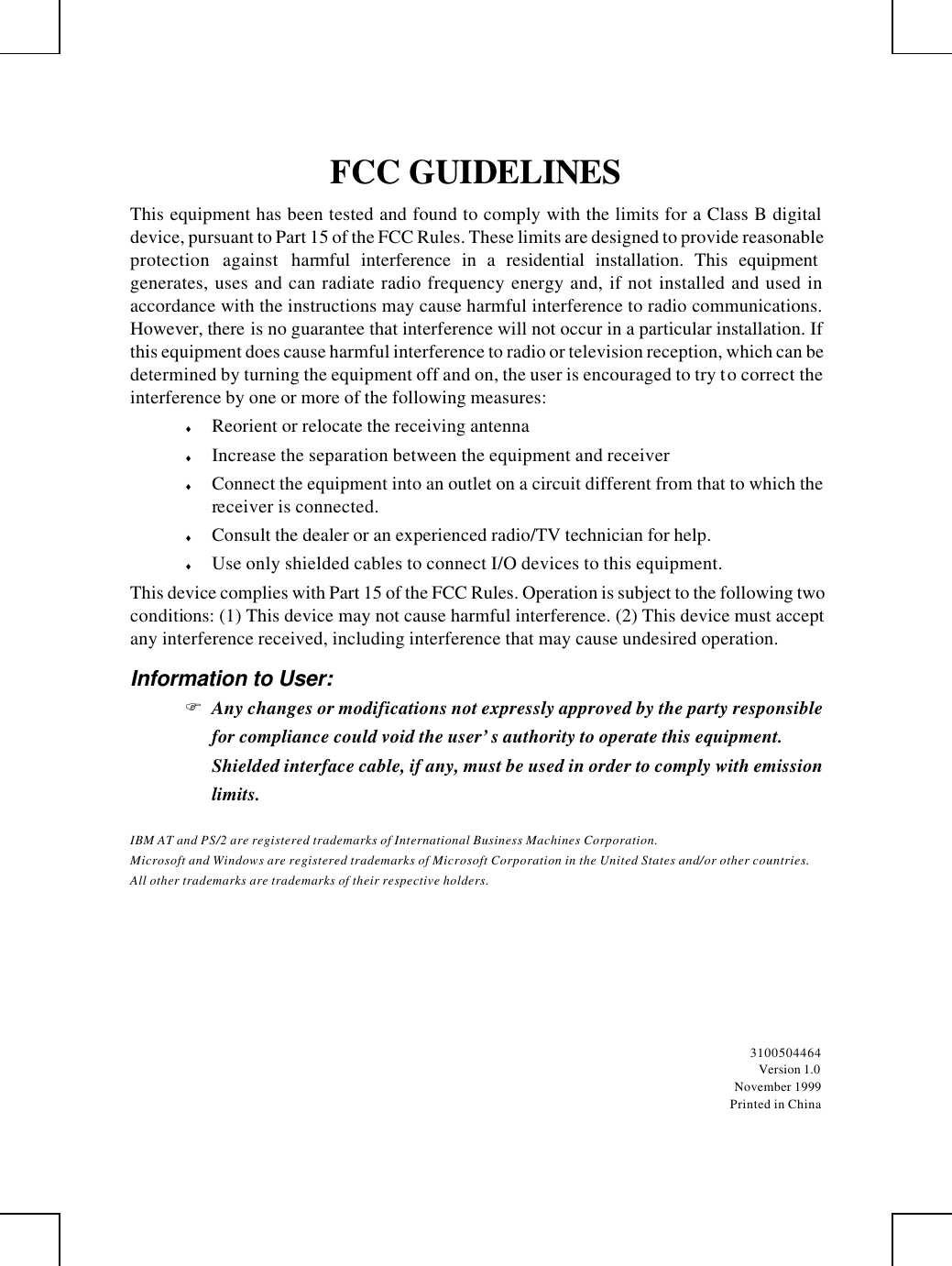         FCC GUIDELINES This equipment has been tested and found to comply with the limits for a Class B digital device, pursuant to Part 15 of the FCC Rules. These limits are designed to provide reasonable protection against harmful interference in a residential installation. This equipment generates, uses and can radiate radio frequency energy and, if not installed and used in accordance with the instructions may cause harmful interference to radio communications. However, there is no guarantee that interference will not occur in a particular installation. If this equipment does cause harmful interference to radio or television reception, which can be determined by turning the equipment off and on, the user is encouraged to try to correct the interference by one or more of the following measures: ♦ Reorient or relocate the receiving antenna ♦ Increase the separation between the equipment and receiver ♦ Connect the equipment into an outlet on a circuit different from that to which the receiver is connected. ♦ Consult the dealer or an experienced radio/TV technician for help. ♦ Use only shielded cables to connect I/O devices to this equipment. This device complies with Part 15 of the FCC Rules. Operation is subject to the following two conditions: (1) This device may not cause harmful interference. (2) This device must accept any interference received, including interference that may cause undesired operation. Information to User: F Any changes or modifications not expressly approved by the party responsible for compliance could void the user’s authority to operate this equipment.  Shielded interface cable, if any, must be used in order to comply with emission limits. IBM AT and PS/2 are registered trademarks of International Business Machines Corporation. Microsoft and Windows are registered trademarks of Microsoft Corporation in the United States and/or other countries. All other trademarks are trademarks of their respective holders.  3100504464 Version 1.0 November 1999 Printed in China 