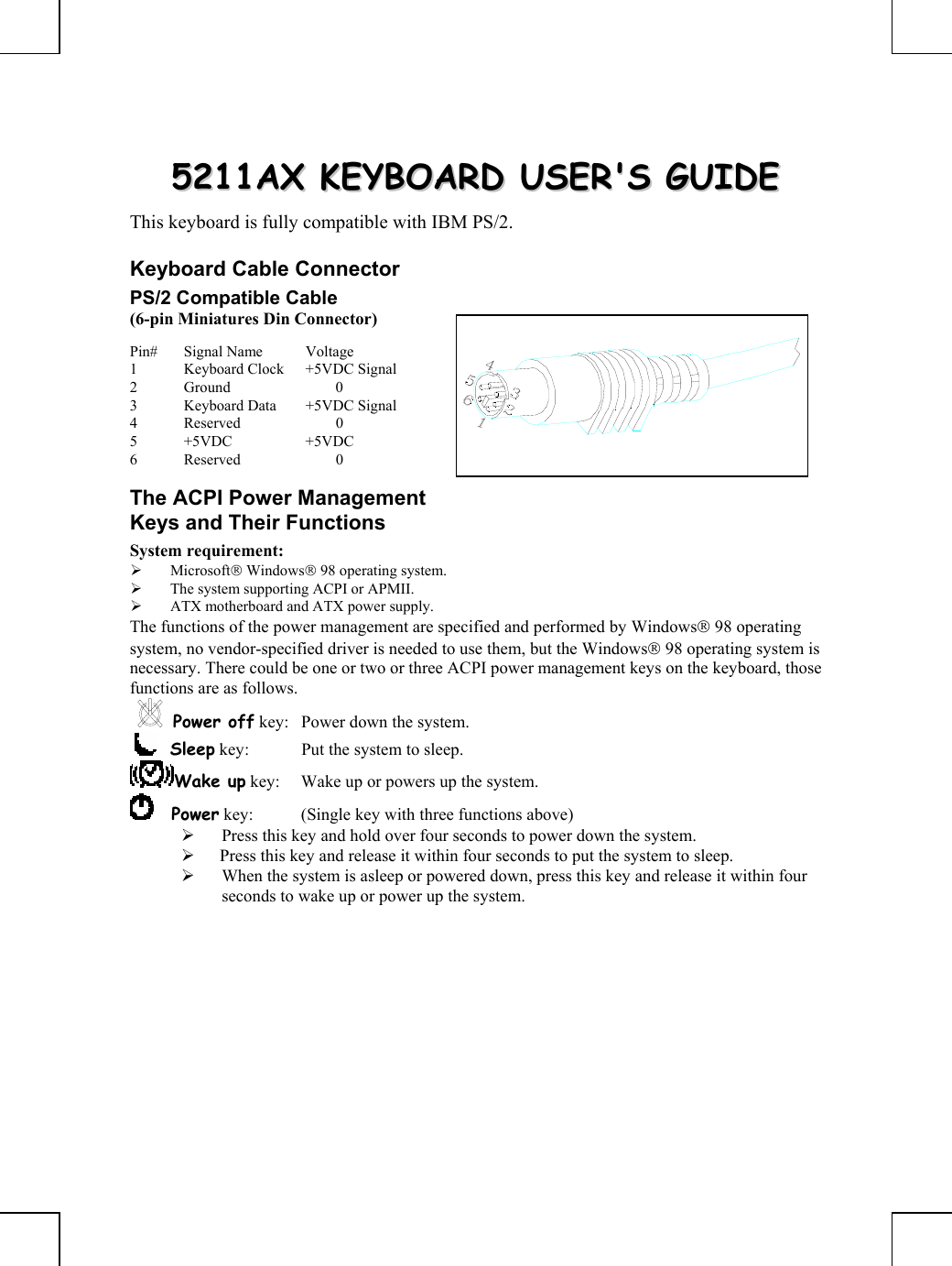         55221111AAXX  KKEEYYBBOOAARRDD  UUSSEERR&apos;&apos;SS  GGUUIIDDEE  This keyboard is fully compatible with IBM PS/2. Keyboard Cable Connector PS/2 Compatible Cable (6-pin Miniatures Din Connector) Pin# Signal Name  Voltage 1  Keyboard Clock  +5VDC Signal 2 Ground   0 3  Keyboard Data  +5VDC Signal 4 Reserved   0 5 +5VDC  +5VDC 6 Reserved   0 The ACPI Power Management Keys and Their Functions System requirement:  ¾ Microsoft Windows 98 operating system. ¾ The system supporting ACPI or APMII. ¾ ATX motherboard and ATX power supply. The functions of the power management are specified and performed by Windows 98 operating system, no vendor-specified driver is needed to use them, but the Windows 98 operating system is necessary. There could be one or two or three ACPI power management keys on the keyboard, those functions are as follows. Power off key:  Power down the system.     Sleep key:  Put the system to sleep.  Wake up key:  Wake up or powers up the system.      Power key:  (Single key with three functions above)      ¾ Press this key and hold over four seconds to power down the system. ¾  Press this key and release it within four seconds to put the system to sleep. ¾ When the system is asleep or powered down, press this key and release it within four seconds to wake up or power up the system.  