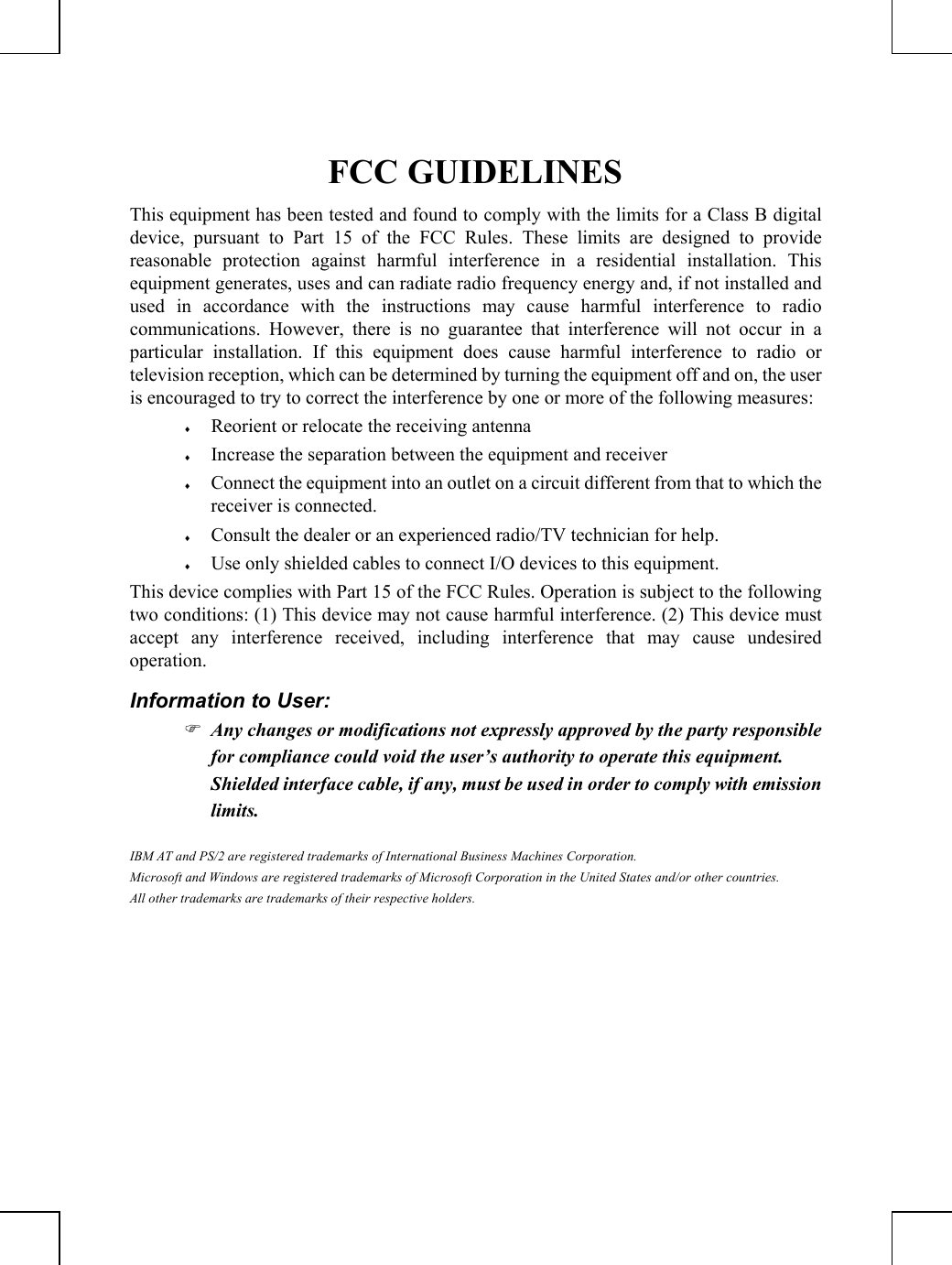         FCC GUIDELINES This equipment has been tested and found to comply with the limits for a Class B digital device, pursuant to Part 15 of the FCC Rules. These limits are designed to provide reasonable protection against harmful interference in a residential installation. This equipment generates, uses and can radiate radio frequency energy and, if not installed and used in accordance with the instructions may cause harmful interference to radio communications. However, there is no guarantee that interference will not occur in a particular installation. If this equipment does cause harmful interference to radio or television reception, which can be determined by turning the equipment off and on, the user is encouraged to try to correct the interference by one or more of the following measures: ♦ Reorient or relocate the receiving antenna ♦ Increase the separation between the equipment and receiver ♦ Connect the equipment into an outlet on a circuit different from that to which the receiver is connected. ♦ Consult the dealer or an experienced radio/TV technician for help. ♦ Use only shielded cables to connect I/O devices to this equipment. This device complies with Part 15 of the FCC Rules. Operation is subject to the following two conditions: (1) This device may not cause harmful interference. (2) This device must accept any interference received, including interference that may cause undesired operation. Information to User: ) Any changes or modifications not expressly approved by the party responsible for compliance could void the user’s authority to operate this equipment.  Shielded interface cable, if any, must be used in order to comply with emission limits. IBM AT and PS/2 are registered trademarks of International Business Machines Corporation. Microsoft and Windows are registered trademarks of Microsoft Corporation in the United States and/or other countries. All other trademarks are trademarks of their respective holders.   