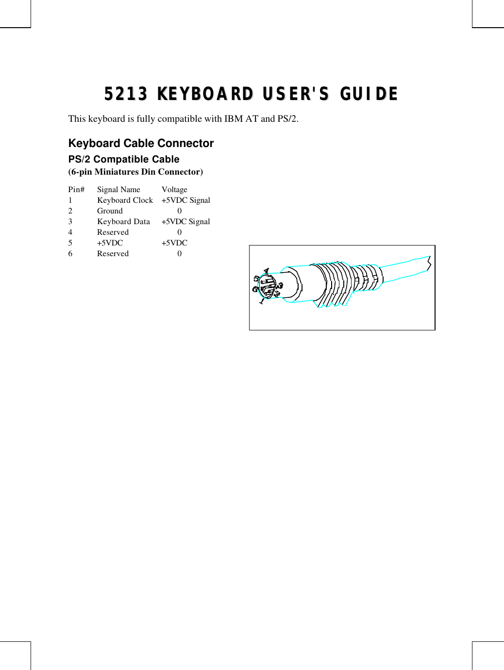 55221133  KKEEYYBBOOAARRDD  UUSSEERR&apos;&apos;SS  GGUUIIDDEEThis keyboard is fully compatible with IBM AT and PS/2.Keyboard Cable ConnectorPS/2 Compatible Cable(6-pin Miniatures Din Connector)Pin# Signal Name Voltage1Keyboard Clock +5VDC Signal2Ground 03Keyboard Data +5VDC Signal4Reserved 05+5VDC +5VDC6Reserved 0