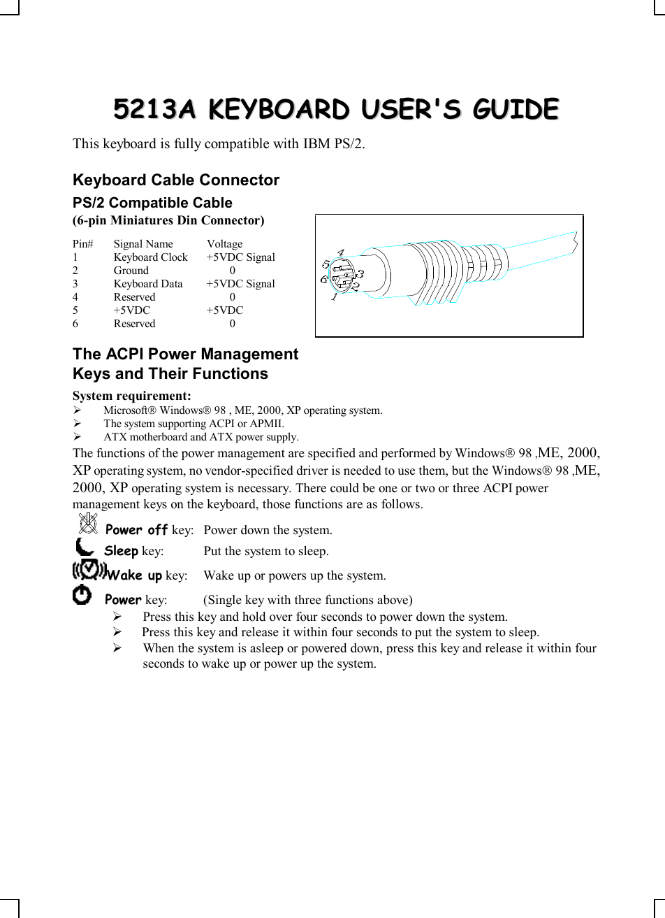    55221133AA  KKEEYYBBOOAARRDD  UUSSEERR&apos;&apos;SS  GGUUIIDDEE  This keyboard is fully compatible with IBM PS/2. Keyboard Cable Connector PS/2 Compatible Cable (6-pin Miniatures Din Connector) Pin# Signal Name Voltage 1 Keyboard Clock +5VDC Signal 2 Ground  0 3 Keyboard Data +5VDC Signal 4 Reserved  0 5 +5VDC +5VDC 6 Reserved  0 The ACPI Power Management Keys and Their Functions System requirement:  Ø MicrosoftÒ WindowsÒ 98 , ME, 2000, XP operating system. Ø The system supporting ACPI or APMII. Ø ATX motherboard and ATX power supply. The functions of the power management are specified and performed by WindowsÒ 98 ,ME, 2000, XP operating system, no vendor-specified driver is needed to use them, but the WindowsÒ 98 ,ME, 2000, XP operating system is necessary. There could be one or two or three ACPI power management keys on the keyboard, those functions are as follows. Power off key: Power down the system.      Sleep key: Put the system to sleep.  Wake up key: Wake up or powers up the system.      Power key: (Single key with three functions above)    Ø Press this key and hold over four seconds to power down the system. Ø  Press this key and release it within four seconds to put the system to sleep. Ø When the system is asleep or powered down, press this key and release it within four seconds to wake up or power up the system.  
