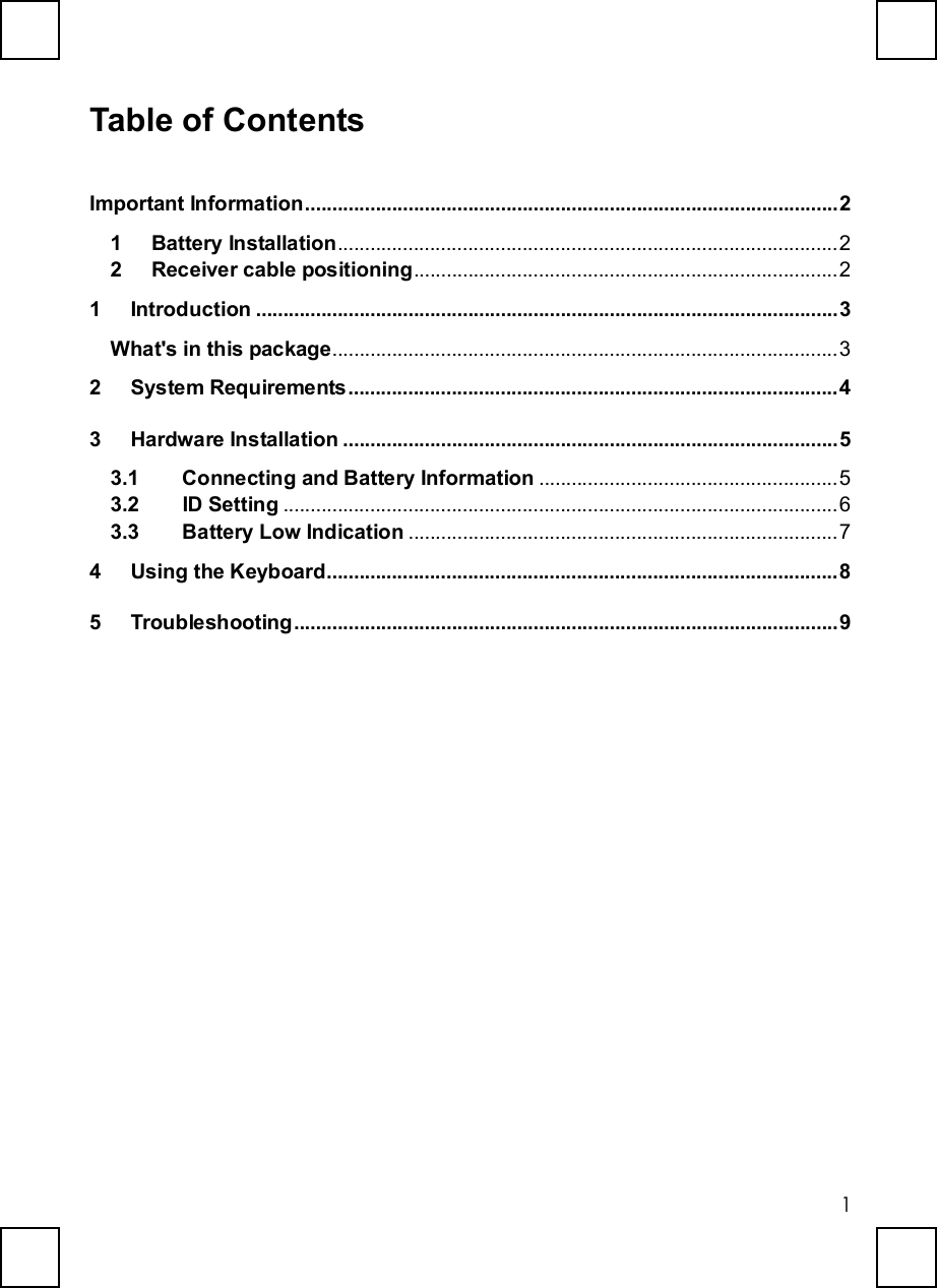   1 Table of Contents Important Information..................................................................................................2 1 Battery Installation............................................................................................2 2 Receiver cable positioning..............................................................................2 1 Introduction...........................................................................................................3 What&apos;s in this package.............................................................................................3 2 System Requirements..........................................................................................4 3 Hardware Installation...........................................................................................5 3.1  Connecting and Battery Information .......................................................5 3.2  ID Setting ......................................................................................................6 3.3  Battery Low Indication ...............................................................................7 4 Using the Keyboard..............................................................................................8 5 Troubleshooting....................................................................................................9 