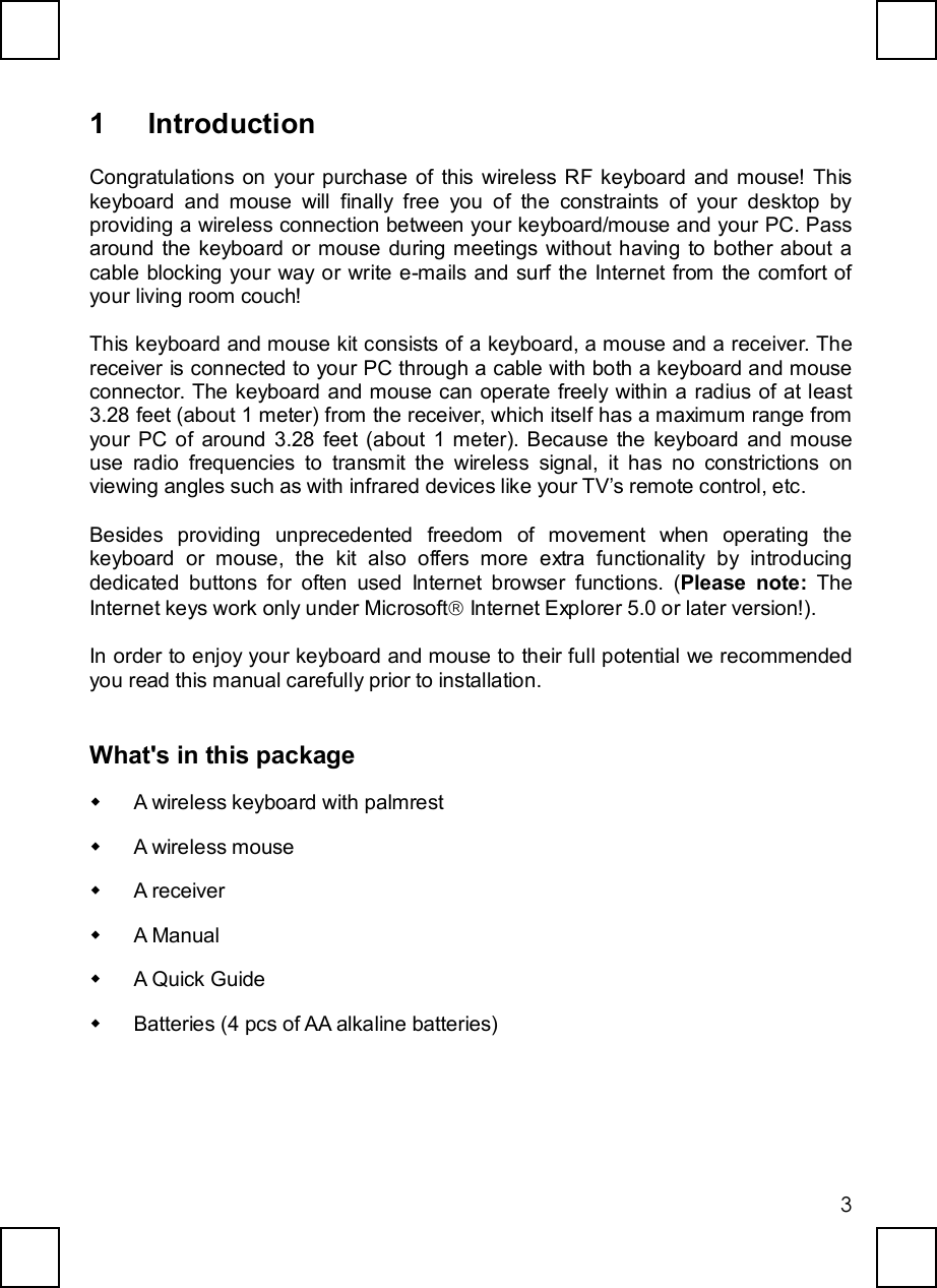   3 1 Introduction Congratulations on your purchase of this wireless RF keyboard and mouse! This keyboard and mouse will finally free you of the constraints of your desktop by providing a wireless connection between your keyboard/mouse and your PC. Pass around the keyboard or mouse during meetings without having to bother about a cable blocking your way or write e-mails and surf the Internet from the comfort of your living room couch! This keyboard and mouse kit consists of a keyboard, a mouse and a receiver. The receiver is connected to your PC through a cable with both a keyboard and mouse connector. The keyboard and mouse can operate freely within a radius of at least 3.28 feet (about 1 meter) from the receiver, which itself has a maximum range from your PC of around 3.28 feet (about 1 meter). Because the keyboard and mouse use radio frequencies to transmit the wireless signal, it has no constrictions on viewing angles such as with infrared devices like your TV’s remote control, etc. Besides providing unprecedented freedom of movement when operating the keyboard or mouse, the kit also offers more extra functionality by introducing dedicated buttons for often used Internet browser functions. (Please note: The Internet keys work only under Microsoftâ Internet Explorer 5.0 or later version!).  In order to enjoy your keyboard and mouse to their full potential we recommended you read this manual carefully prior to installation. What&apos;s in this package w A wireless keyboard with palmrest w A wireless mouse w A receiver w A Manual w A Quick Guide w Batteries (4 pcs of AA alkaline batteries) 
