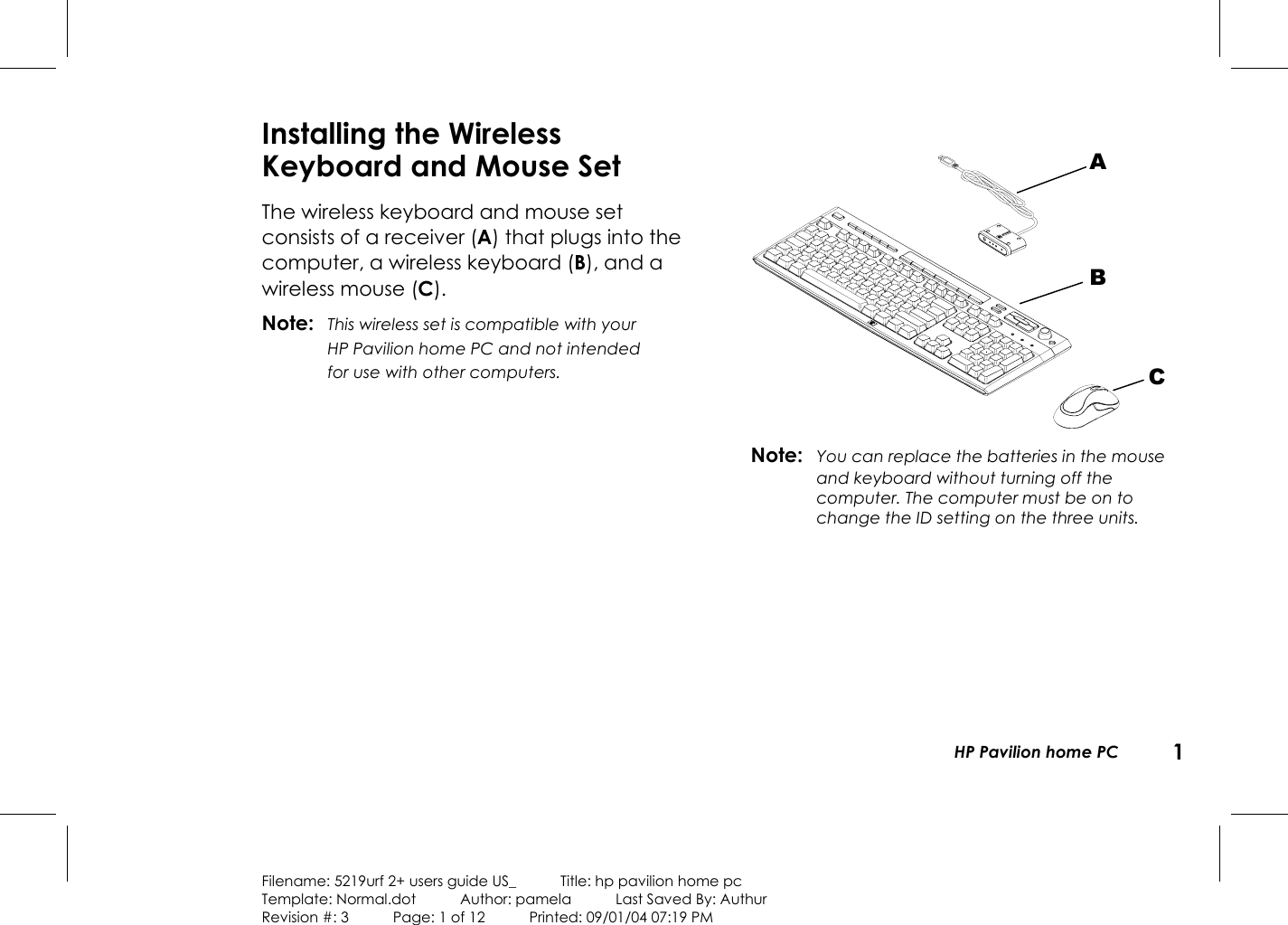   HP Pavilion home PC  1  Filename: 5219urf 2+ users guide US_            Title: hp pavilion home pc Template: Normal.dot      Author: pamela      Last Saved By: Authur Revision #: 3      Page: 1 of 12      Printed: 09/01/04 07:19 PM Installing the Wireless Keyboard and Mouse Set The wireless keyboard and mouse set consists of a receiver (A) that plugs into the computer, a wireless keyboard (B), and a wireless mouse (C). Note: This wireless set is compatible with your HP Pavilion home PC and not intended for use with other computers.   Note:  You can replace the batteries in the mouse and keyboard without turning off the computer. The computer must be on to change the ID setting on the three units. A B C 
