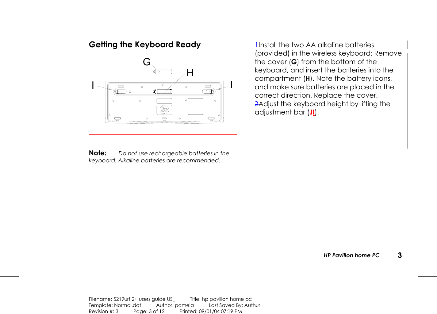   HP Pavilion home PC  3  Filename: 5219urf 2+ users guide US_            Title: hp pavilion home pc Template: Normal.dot      Author: pamela      Last Saved By: Authur Revision #: 3      Page: 3 of 12      Printed: 09/01/04 07:19 PM Getting the Keyboard Ready IIGH Note: Do not use rechargeable batteries in the keyboard. Alkaline batteries are recommended.  1Install the two AA alkaline batteries (provided) in the wireless keyboard: Remove the cover (G) from the bottom of the keyboard, and insert the batteries into the compartment (H). Note the battery icons, and make sure batteries are placed in the correct direction. Replace the cover. 2Adjust the keyboard height by lifting the adjustment bar (JI). 