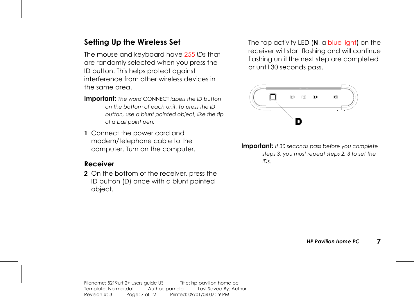   HP Pavilion home PC  7  Filename: 5219urf 2+ users guide US_            Title: hp pavilion home pc Template: Normal.dot      Author: pamela      Last Saved By: Authur Revision #: 3      Page: 7 of 12      Printed: 09/01/04 07:19 PM Setting Up the Wireless Set The mouse and keyboard have 255 IDs that are randomly selected when you press the ID button. This helps protect against interference from other wireless devices in the same area. Important: The word CONNECT labels the ID button on the bottom of each unit. To press the ID button, use a blunt pointed object, like the tip of a ball point pen. 1  Connect the power cord and modem/telephone cable to the computer. Turn on the computer. Receiver 2  On the bottom of the receiver, press the ID button (D) once with a blunt pointed object.    The top activity LED (N, a blue light) on the receiver will start flashing and will continue flashing until the next step are completed or until 30 seconds pass.  D Important: If 30 seconds pass before you complete steps 3, you must repeat steps 2, 3 to set the IDs. 