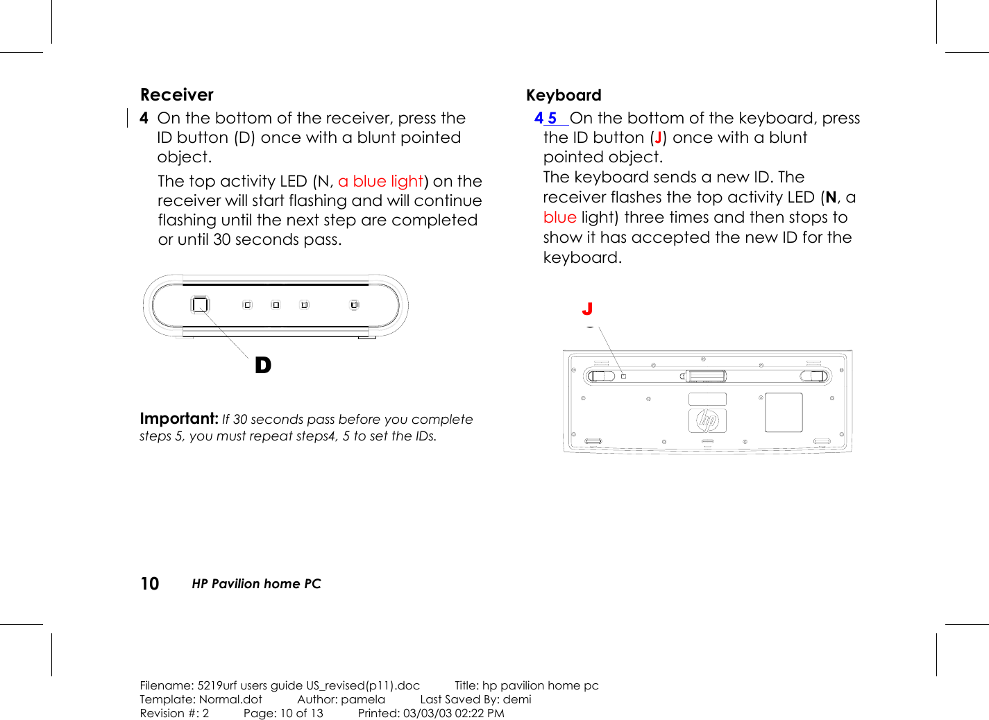 10 HP Pavilion home PCFilename: 5219urf users guide US_revised(p11).doc            Title: hp pavilion home pcTemplate: Normal.dot      Author: pamela      Last Saved By: demiRevision #: 2      Page: 10 of 13      Printed: 03/03/03 02:22 PMReceiver 4 On the bottom of the receiver, press theIDbutton (D) once with a blunt pointedobject.The top activity LED (N, a blue light) on thereceiver will start flashing and will continueflashing until the next step are completedor until 30 seconds pass.DImportant: If 30 seconds pass before you completesteps 5, you must repeat steps4, 5 to set the IDs.Keyboard4 5 On the bottom of the keyboard, pressthe IDbutton (J) once with a bluntpointed object.The keyboard sends a new ID. Thereceiver flashes the top activity LED (N, ablue light) three times and then stops toshow it has accepted the new ID for thekeyboard.GJ