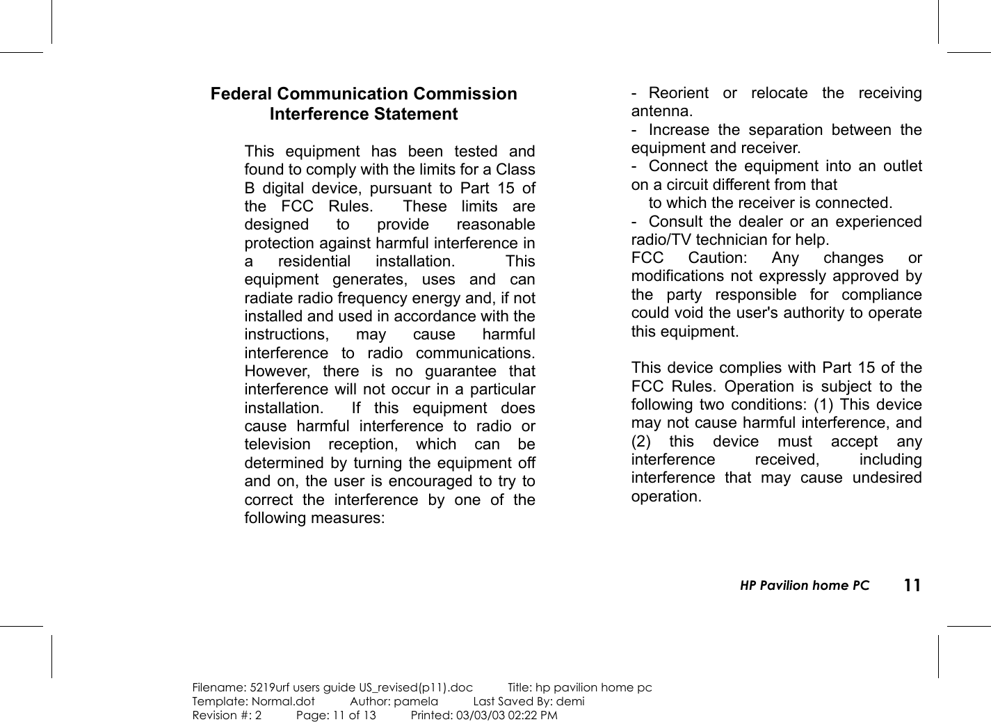 HP Pavilion home PC 11Filename: 5219urf users guide US_revised(p11).doc            Title: hp pavilion home pcTemplate: Normal.dot      Author: pamela      Last Saved By: demiRevision #: 2      Page: 11 of 13      Printed: 03/03/03 02:22 PM Federal Communication CommissionInterference Statement  This equipment has been tested andfound to comply with the limits for a ClassB digital device, pursuant to Part 15 ofthe FCC Rules.  These limits aredesigned to provide reasonableprotection against harmful interference ina residential installation.  Thisequipment generates, uses and canradiate radio frequency energy and, if notinstalled and used in accordance with theinstructions, may cause harmfulinterference to radio communications.However, there is no guarantee thatinterference will not occur in a particularinstallation.  If this equipment doescause harmful interference to radio ortelevision reception, which can bedetermined by turning the equipment offand on, the user is encouraged to try tocorrect the interference by one of thefollowing measures:  - Reorient or relocate the receivingantenna. - Increase the separation between theequipment and receiver. - Connect the equipment into an outleton a circuit different from that to which the receiver is connected. - Consult the dealer or an experiencedradio/TV technician for help. FCC Caution: Any changes ormodifications not expressly approved bythe party responsible for compliancecould void the user&apos;s authority to operatethis equipment.  This device complies with Part 15 of theFCC Rules. Operation is subject to thefollowing two conditions: (1) This devicemay not cause harmful interference, and(2) this device must accept anyinterference received, includinginterference that may cause undesiredoperation.