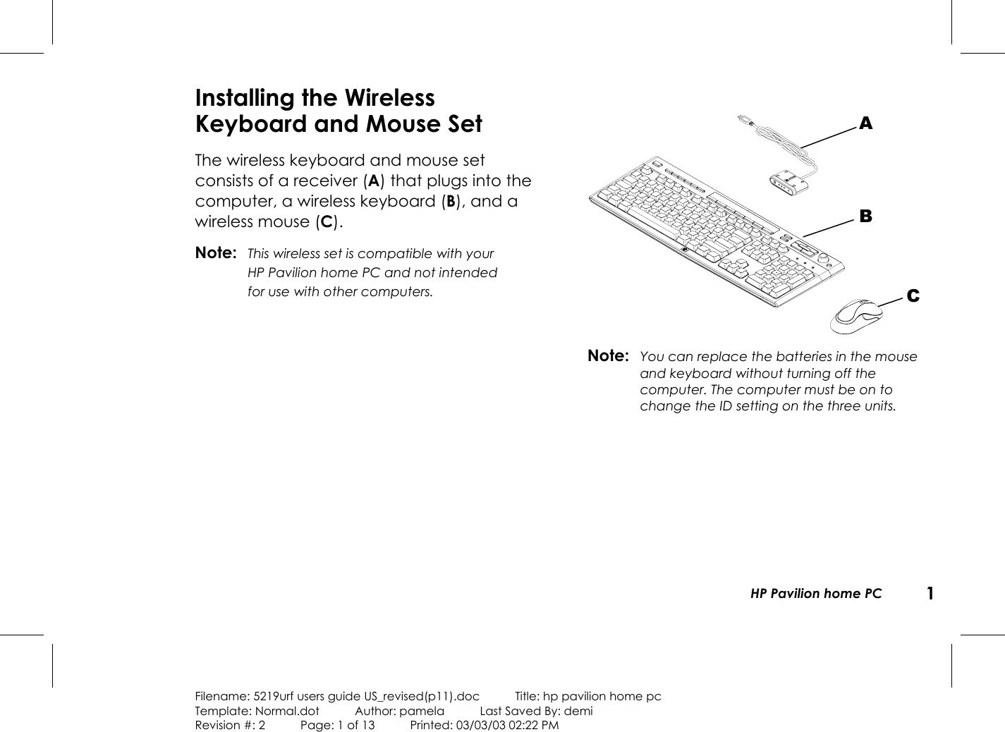 HP Pavilion home PC 1Filename: 5219urf users guide US_revised(p11).doc            Title: hp pavilion home pcTemplate: Normal.dot      Author: pamela      Last Saved By: demiRevision #: 2      Page: 1 of 13      Printed: 03/03/03 02:22 PMInstalling the WirelessKeyboard and Mouse SetThe wireless keyboard and mouse setconsists ofa receiver (A) that plugs into thecomputer, a wireless keyboard (B), and awireless mouse (C).Note: This wireless set is compatible with yourHPPavilion home PC and not intendedforusewithother computers.Note: You can replace the batteries in the mouseandkeyboard without turning off thecomputer. The computer must be on tochange the ID setting on the three units.ABC