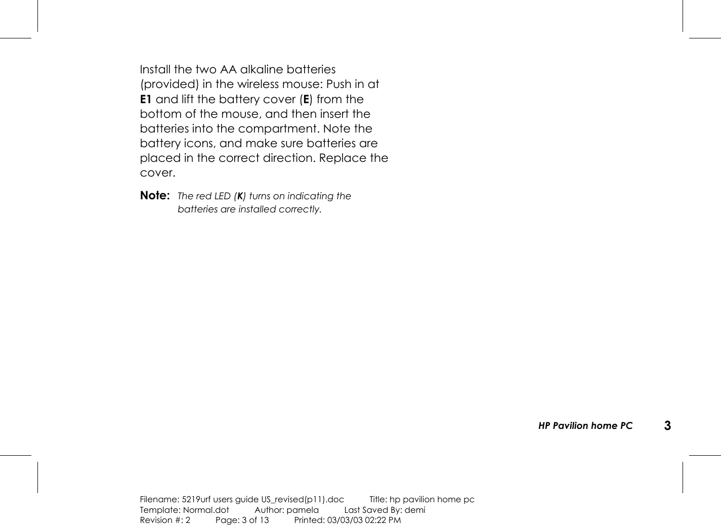 HP Pavilion home PC 3Filename: 5219urf users guide US_revised(p11).doc            Title: hp pavilion home pcTemplate: Normal.dot      Author: pamela      Last Saved By: demiRevision #: 2      Page: 3 of 13      Printed: 03/03/03 02:22 PMInstall the two AA alkaline batteries(provided) inthe wireless mouse: Push in atE1 and lift thebattery cover (E) from thebottom of the mouse, and then insert thebatteries into the compartment. Note thebattery icons, and make sure batteries areplaced in the correct direction. Replace thecover.Note: The red LED (K) turns on indicating thebatteries are installed correctly.