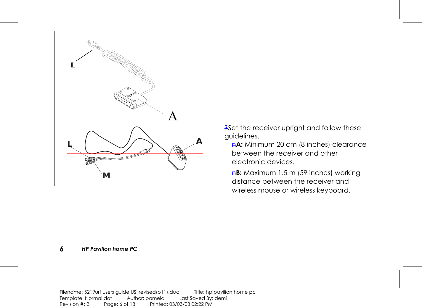 6HP Pavilion home PCFilename: 5219urf users guide US_revised(p11).doc            Title: hp pavilion home pcTemplate: Normal.dot      Author: pamela      Last Saved By: demiRevision #: 2      Page: 6 of 13      Printed: 03/03/03 02:22 PMALMA3Set the receiver upright and follow theseguidelines.nA: Minimum 20 cm (8 inches) clearancebetween the receiver and otherelectronic devices.nB: Maximum 1.5 m (59 inches) workingdistance between the receiver andwireless mouse or wireless keyboard.L