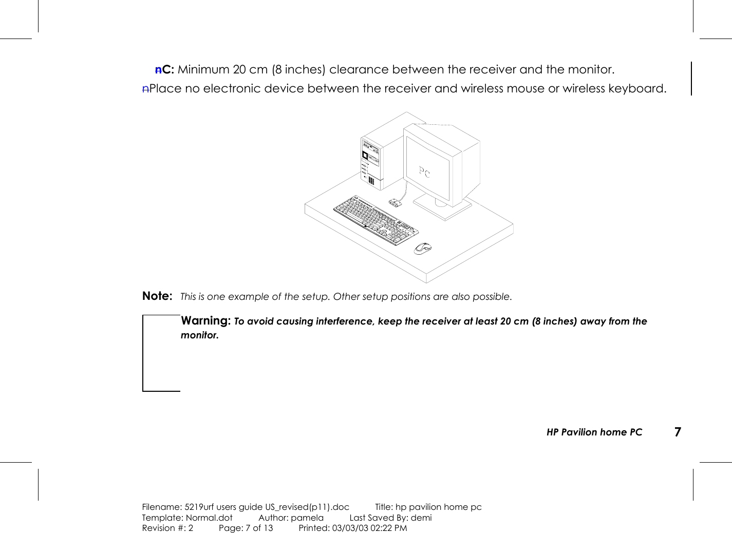 HP Pavilion home PC 7Filename: 5219urf users guide US_revised(p11).doc            Title: hp pavilion home pcTemplate: Normal.dot      Author: pamela      Last Saved By: demiRevision #: 2      Page: 7 of 13      Printed: 03/03/03 02:22 PMnC: Minimum 20 cm (8 inches) clearance between the receiver and the monitor.nPlace no electronic device between the receiver and wireless mouse or wireless keyboard.Note: This is one example of the setup. Other setup positions are also possible.Warning: To avoid causing interference, keep the receiver at least 20 cm (8 inches) away from themonitor.