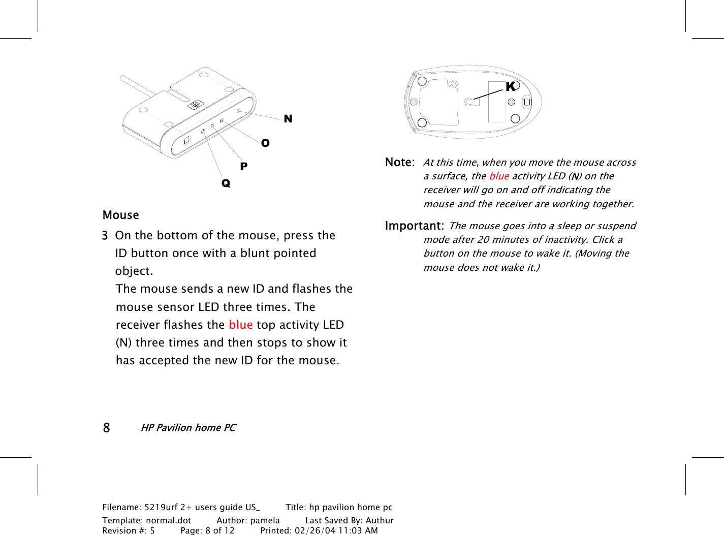 8HP Pavilion home PCFilename: 5219urf 2+ users guide US_       Title: hp pavilion home pcTemplate: normal.dot      Author: pamela      Last Saved By: AuthurRevision #: 5      Page: 8 of 12      Printed: 02/26/04 11:03 AMNOPQMouse 3 On the bottom of the mouse, press theIDbutton once with a blunt pointedobject.The mouse sends a new ID and flashes themouse sensor LED three times. Thereceiver flashes the blue top activity LED(N) three times and then stops to show ithas accepted the new ID for the mouse.Note:At this time, when you move the mouse acrossa surface, the blue activity LED (N) on thereceiver will go on and off indicating themouse and the receiver are working together.Important: The mouse goes into a sleep or suspendmode after 20 minutes of inactivity. Click abutton on the mouse to wake it. (Moving themouse does not wake it.)K