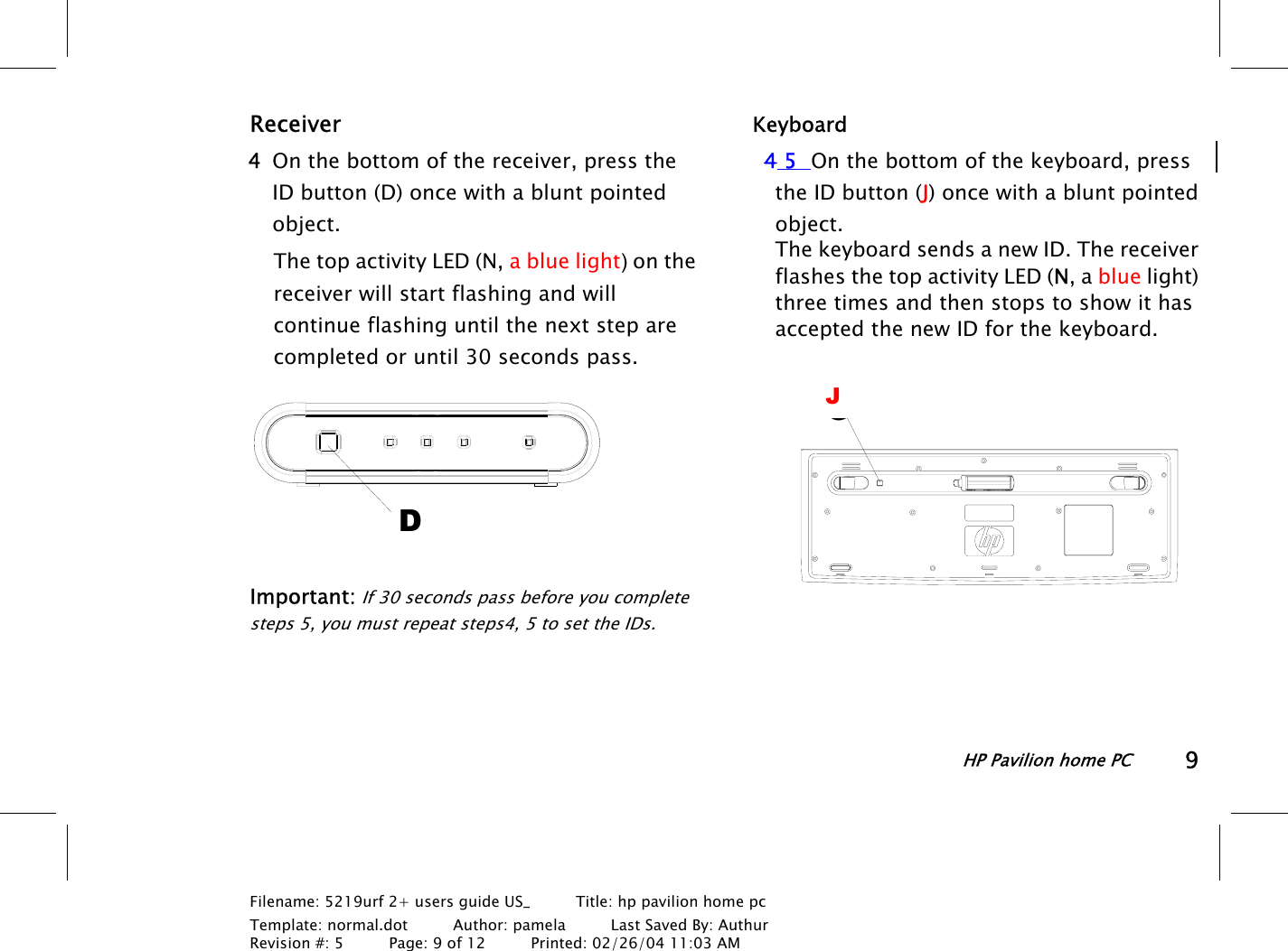 HP Pavilion home PC9Filename: 5219urf 2+ users guide US_       Title: hp pavilion home pcTemplate: normal.dot      Author: pamela      Last Saved By: AuthurRevision #: 5      Page: 9 of 12      Printed: 02/26/04 11:03 AMReceiver 4 On the bottom of the receiver, press theIDbutton (D) once with a blunt pointedobject.The top activity LED (N, a blue light) on thereceiver will start flashing and willcontinue flashing until the next step arecompleted or until 30 seconds pass.DImportant: If 30 seconds pass before you completesteps 5, you must repeat steps4, 5 to set the IDs.Keyboard4 5 On the bottom of the keyboard, pressthe IDbutton (J) once with a blunt pointedobject.The keyboard sends a new ID. The receiverflashes the top activity LED (N, a blue light)three times and then stops to show it hasaccepted the new ID for the keyboard.GJ