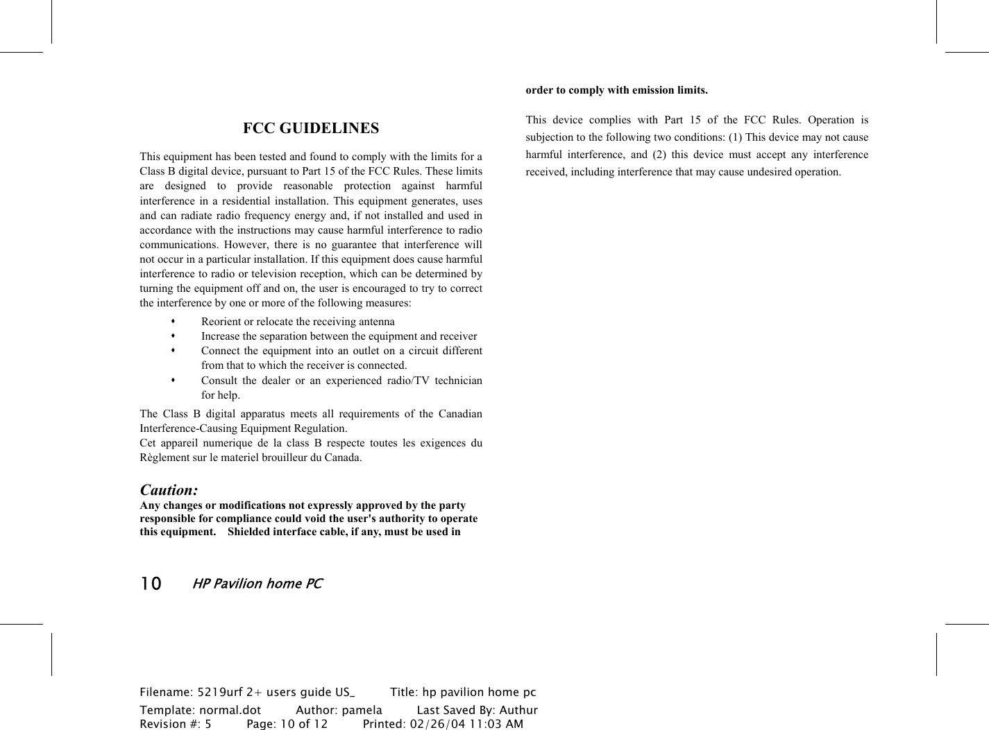 10HP Pavilion home PCFilename: 5219urf 2+ users guide US_       Title: hp pavilion home pcTemplate: normal.dot      Author: pamela      Last Saved By: AuthurRevision #: 5      Page: 10 of 12      Printed: 02/26/04 11:03 AMFCC GUIDELINESThis equipment has been tested and found to comply with the limits for aClass B digital device, pursuant to Part 15 of the FCC Rules. These limitsare designed to provide reasonable protection against harmfulinterference in a residential installation. This equipment generates, usesand can radiate radio frequency energy and, if not installed and used inaccordance with the instructions may cause harmful interference to radiocommunications. However, there is no guarantee that interference willnot occur in a particular installation. If this equipment does cause harmfulinterference to radio or television reception, which can be determined byturning the equipment off and on, the user is encouraged to try to correctthe interference by one or more of the following measures: Reorient or relocate the receiving antenna Increase the separation between the equipment and receiver Connect the equipment into an outlet on a circuit differentfrom that to which the receiver is connected. Consult the dealer or an experienced radio/TV technicianfor help.The Class B digital apparatus meets all requirements of the CanadianInterference-Causing Equipment Regulation.Cet appareil numerique de la class B respecte toutes les exigences duRèglement sur le materiel brouilleur du Canada.Caution:Any changes or modifications not expressly approved by the partyresponsible for compliance could void the user&apos;s authority to operatethis equipment.    Shielded interface cable, if any, must be used inorder to comply with emission limits.This device complies with Part 15 of the FCC Rules. Operation issubjection to the following two conditions: (1) This device may not causeharmful interference, and (2) this device must accept any interferencereceived, including interference that may cause undesired operation.