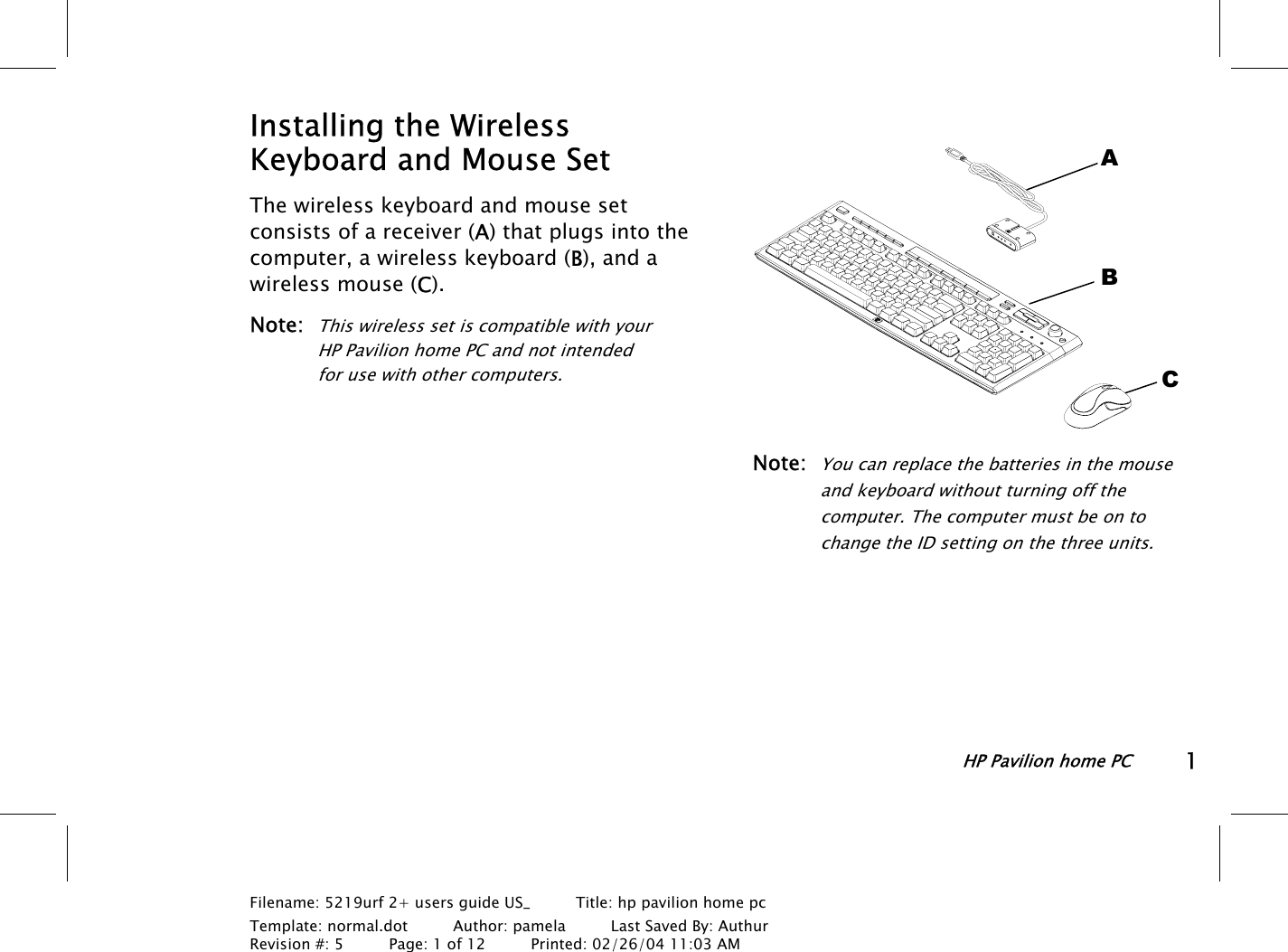 HP Pavilion home PC1Filename: 5219urf 2+ users guide US_       Title: hp pavilion home pcTemplate: normal.dot      Author: pamela      Last Saved By: AuthurRevision #: 5      Page: 1 of 12      Printed: 02/26/04 11:03 AMInstalling the WirelessKeyboard and Mouse SetThe wireless keyboard and mouse setconsists ofa receiver (A) that plugs into thecomputer, a wireless keyboard (B), and awireless mouse (C).Note:This wireless set is compatible with yourHPPavilion home PC and not intendedforusewithother computers.Note:You can replace the batteries in the mouseandkeyboard without turning off thecomputer. The computer must be on tochange the ID setting on the three units.ABC
